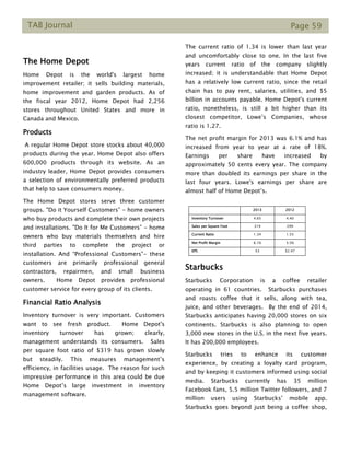 TAB Journal Page 59
The Home Depot
Home Depot is the world's largest home
improvement retailer; it sells building materials,
home improvement and garden products. As of
the fiscal year 2012, Home Depot had 2,256
stores throughout United States and more in
Canada and Mexico.
Products
A regular Home Depot store stocks about 40,000
products during the year. Home Depot also offers
600,000 products through its website. As an
industry leader, Home Depot provides consumers
a selection of environmentally preferred products
that help to save consumers money.
The Home Depot stores serve three customer
groups. "Do it Yourself Customers” - home owners
who buy products and complete their own projects
and installations. "Do It for Me Customers” - home
owners who buy materials themselves and hire
third parties to complete the project or
installation. And “Professional Customers”- these
customers are primarily professional general
contractors, repairmen, and small business
owners. Home Depot provides professional
customer service for every group of its clients.
Financial Ratio Analysis
Inventory turnover is very important. Customers
want to see fresh product. Home Depot's
inventory turnover has grown; clearly,
management understands its consumers. Sales
per square foot ratio of $319 has grown slowly
but steadily. This measures management’s
efficiency, in facilities usage. The reason for such
impressive performance in this area could be due
Home Depot’s large investment in inventory
management software.
The current ratio of 1.34 is lower than last year
and uncomfortably close to one. In the last five
years current ratio of the company slightly
increased; it is understandable that Home Depot
has a relatively low current ratio, since the retail
chain has to pay rent, salaries, utilities, and $5
billion in accounts payable. Home Depot's current
ratio, nonetheless, is still a bit higher than its
closest competitor, Lowe’s Companies, whose
ratio is 1.27.
The net profit margin for 2013 was 6.1% and has
increased from year to year at a rate of 18%.
Earnings per share have increased by
approximately 50 cents every year. The company
more than doubled its earnings per share in the
last four years. Lowe's earnings per share are
almost half of Home Depot’s.
HD 2013 2012
Inventory Turnover 4.65 4.40
Sales per Square Foot 319 299
Current Ratio 1.34 1.55
Net Profit Margin 6.1% 5.5%
EPS $3 $2.47
Starbucks
Starbucks Corporation is a coffee retailer
operating in 61 countries. Starbucks purchases
and roasts coffee that it sells, along with tea,
juice, and other beverages. By the end of 2014,
Starbucks anticipates having 20,000 stores on six
continents. Starbucks is also planning to open
3,000 new stores in the U.S. in the next five years.
It has 200,000 employees.
Starbucks tries to enhance its customer
experience, by creating a loyalty card program,
and by keeping it customers informed using social
media. Starbucks currently has 35 million
Facebook fans, 5.5 million Twitter followers, and 7
million users using Starbucks’ mobile app.
Starbucks goes beyond just being a coffee shop,
 
