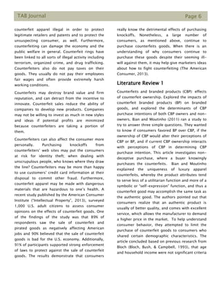 TAB Journal Page 6
counterfeit apparel illegal in order to protect
legitimate retailers and patents and to protect the
unsuspecting consumer, as well. Furthermore,
counterfeiting can damage the economy and the
public welfare in general. Counterfeit rings have
been linked to all sorts of illegal activity including
terrorism, organized crime, and drug trafficking.
Counterfeiters also do not pay taxes on their
goods. They usually do not pay their employees
fair wages and often provide extremely harsh
working conditions.
Counterfeits may destroy brand value and firm
reputation, and can detract from the incentive to
innovate. Counterfeit sales reduce the ability of
companies to develop new products. Companies
may not be willing to invest as much in new styles
and ideas if potential profits are minimized
because counterfeiters are taking a portion of
them.
Counterfeiters can also affect the consumer more
personally. Purchasing knockoffs from
counterfeiters’ web sites may put the consumers
at risk for identity theft; when dealing with
unscrupulous people, who knows where they draw
the line? Counterfeiters may be more than happy
to use customers’ credit card information at their
disposal to commit other fraud. Furthermore,
counterfeit apparel may be made with dangerous
materials that are hazardous to one’s health. A
recent study published by the American Consumer
Institute (“Intellectual Property”, 2013), surveyed
1,000 U.S. adult citizens to assess consumer
opinions on the effects of counterfeit goods. One
of the findings of the study was that 89% of
respondents saw the sale of counterfeit and
pirated goods as negatively affecting American
jobs and 90% believed that the sale of counterfeit
goods is bad for the U.S. economy. Additionally,
91% of participants supported strong enforcement
of laws to protect against the sale of counterfeit
goods. The results demonstrate that consumers
really know the detrimental effects of purchasing
knockoffs. Nonetheless, a large number of
consumers, as mentioned above, continue to
purchase counterfeits goods. When there is an
understanding of why consumers continue to
purchase these goods despite their seeming ill-
will against them, it may help give marketers ideas
about how to fight counterfeiting (The American
Consumer, 2013).
Literature Review 1
Counterfeits and branded products (CBP): effects
of counterfeit ownership. Explored the impacts of
counterfeit branded products (BP) on branded
goods, and explored the determinants of CBP
purchase intentions of both CBP owners and non-
owners. Bian and Moutinho (2011) ran a study to
try to answer three simple questions. They wanted
to know if consumers favored BP over CBP, if the
ownership of CBP would alter their perceptions of
CBP or BP, and if current CBP ownership interacts
with perceptions of CBP in determining CBP
purchase intention. This article investigates non-
deceptive purchase, where a buyer knowingly
purchases the counterfeits. Bian and Moutinho
explained the uniqueness of luxury apparel
counterfeits, whereby the product attributes tend
to serve less of a utilitarian function and more of a
symbolic or “self-expression” function, and thus a
counterfeit good may accomplish the same task as
the authentic good. The authors pointed out that
consumers realize that an authentic product is
usually of better quality, and comes with excellent
service, which allows the manufacturer to demand
a higher price in the market. To help understand
consumer behavior, they attempted to limit the
purchase of counterfeit goods to consumers who
shared certain demographic characteristics. The
article concluded based on previous research from
Bloch (Bloch, Bush, & Campbell, 1993), that age
and household income were not significant criteria
 