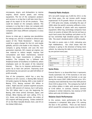 TAB Journal Page 61
microwaves, dryers, and dishwashers to marine
engines, diesel marine power, and mining
equipment. The list of the company's products
and services is so big that it will take more than a
page of my report to list all the products. They
could be viewed on the company website. The
company is so big that it does not compete with
any one organization as a whole business, rather it
competes with many different companies in every
segment.
Access to shale gas is opening new possibilities
for energy use, and GE is involved in almost every
aspect of this “Shale Revolution”. Natural gas
could be a game changer for the U.S. and maybe
globally, and GE is the leader in this industry. The
company is going forward, and uses the next
generation materials. GE's newest jet engines use
new material to reduce weight, improve fuel
consumption and lower maintenance. General
Electric has major investments in software &
analytics. The company has a Software and
Analytical Center of Excellence in California, where
employees work on the power of the industrial
Internet. They try to improve performance of
assets by at least one percent; improving asset
performance by one percent can add $20 billion of
profit annually.
One of the companies, which has a very big
influence on GE's success, is Boeing (BA); because
GE builds engines for Boeing. With a new model of
Boeing 777x, Boeing received $95 billion in
orders. Right now GE’s aviation segment accounts
only for 20% percent of revenue, but it will grow.
The $95 billion deal is just the beginning for
Boeing, with three airlines (Emirates, Qatar, and
Etihad). When Boeing will start selling 777x to
U.S., Asian, and European airlines, the orders of
GE's engines will keep growing. Forbes ranked GE
#7 on the Most Valuable Brands chart, and #4 on
the Global 2000 chart.
Financial Ratio Analysis
GE’s net profit margin was 9.26% for 2012; in the
last three years, the net income profit margin
experienced 10.7% growth. Return on assets ratio
of 1.95% grew very steady, excluding the year of
2008, when the world’s economy suffered a crisis.
GE has hundreds of plants with very expensive
equipment. Other big, technology companies have
return on assetss of about 20%, but do not have as
much hard assets like buildings and plants as GE.
GE has extremely high dividend payout ratio of
50%. The stock’s dividend yield is 2.80% annually.
The debt to assets ratio is 0.82, indicating very
high indebtedness. Our chart shows that the
company is going in the direction of being more
solvent, by reducing the debt to total assets ratio
by one percent every year.
GE 2012 2011
Net Profit Margin 9.26% 8.91%
ROA 1.95% 1.79%
Dividend Payout Ratio 50.35% 49.19%
Debt/TA .82 .84
Some Risks
General Electric is so diversified that it represents
mostly systematic risk. If the economy is not very
good, the company might be harmed, as we saw
during the recent 2007-2008 financial crisis; GE’s
company stock declined by more than 60% percent
(from $30 to about $10). The company has half of
one trillion dollars in debt, with annual revenues
of $140 billion. In contrast, Siemens, German
company in similar industries, has revenue of $94
billion with only $24 billion in debt.
Relative Stock Performance
In this section, stock performance of the five
companies is compared. Nike grew 17%, ranking
the best in this portfolio. There are two factors
which caused the company to grow; one of them is
 