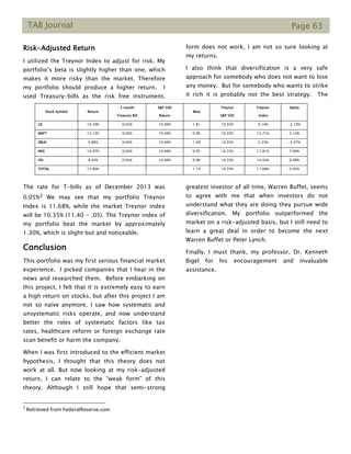 TAB Journal Page 63
Risk-Adjusted Return
I utilized the Treynor Index to adjust for risk. My
portfolio’s beta is slightly higher than one, which
makes it more risky than the market. Therefore
my portfolio should produce a higher return. I
used Treasury-bills as the risk free instrument.
The rate for T-bills as of December 2013 was
0.05%2 We may see that my portfolio Treynor
Index is 11.68%, while the market Treynor index
will be 10.35% (11.40 - .05). The Treynor index of
my portfolio beat the market by approximately
1.30%, which is slight but and noticeable.
Conclusion
This portfolio was my first serious financial market
experience. I picked companies that I hear in the
news and researched them. Before embarking on
this project, I felt that it is extremely easy to earn
a high return on stocks, but after this project I am
not so naïve anymore. I saw how systematic and
unsystematic risks operate, and now understand
better the roles of systematic factors like tax
rates, healthcare reform or foreign exchange rate
scan benefit or harm the company.
When I was first introduced to the efficient market
hypothesis, I thought that this theory does not
work at all. But now looking at my risk-adjusted
return, I can relate to the “weak form” of this
theory. Although I still hope that semi-strong
2
Retrieved from FederalReserve.com
form does not work, I am not so sure looking at
my returns.
I also think that diversification is a very safe
approach for somebody who does not want to lose
any money. But for somebody who wants to strike
it rich it is probably not the best strategy. The
greatest investor of all time, Warren Buffet, seems
to agree with me that when investors do not
understand what they are doing they pursue wide
diversification. My portfolio outperformed the
market on a risk-adjusted basis, but I still need to
learn a great deal in order to become the next
Warren Buffet or Peter Lynch.
Finally, I must thank, my professor, Dr. Kenneth
Bigel for his encouragement and invaluable
assistance.
Stock Symbol Return
3 month
Treasury Bill
S&P 500
Return
Beta
Treynor
S&P 500
Treynor
Index
Alpha
GE 16.59% 0.05% 10.40% 1.81 10.35% 9.14% -2.19%
MSFT 15.13% 0.05% 10.40% 0.96 10.35% 15.71% 5.14%
SBUX 5.86% 0.05% 10.40% 1.09 10.35% 5.33% -5.47%
NKE 16.97% 0.05% 10.40% 0.95 10.35% 17.81% 7.09%
HD 9.44% 0.05% 10.40% 0.90 10.35% 10.43% 0.08%
TOTAL 12,80% 1.14 10.35% 11.68% 0.95%
 