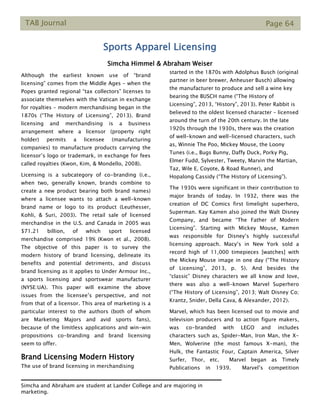 TAB Journal Page 64
Sports Apparel Licensing
Simcha Himmel & Abraham Weiser
Although the earliest known use of “brand
licensing” comes from the Middle Ages – when the
Popes granted regional “tax collectors” licenses to
associate themselves with the Vatican in exchange
for royalties – modern merchandising began in the
1870s (“The History of Licensing”, 2013). Brand
licensing and merchandising is a business
arrangement where a licensor (property right
holder) permits a licensee (manufacturing
companies) to manufacture products carrying the
licensor’s logo or trademark, in exchange for fees
called royalties (Kwon, Kim, & Mondello, 2008).
Licensing is a subcategory of co-branding (i.e.,
when two, generally known, brands combine to
create a new product bearing both brand names)
where a licensee wants to attach a well-known
brand name or logo to its product (Leuthesser,
Kohli, & Suri, 2003). The retail sale of licensed
merchandise in the U.S. and Canada in 2005 was
$71.21 billion, of which sport licensed
merchandise comprised 19% (Kwon et al., 2008).
The objective of this paper is to survey the
modern history of brand licensing, delineate its
benefits and potential detriments, and discuss
brand licensing as it applies to Under Armour Inc.,
a sports licensing and sportswear manufacturer
(NYSE:UA). This paper will examine the above
issues from the licensee’s perspective, and not
from that of a licensor. This area of marketing is a
particular interest to the authors (both of whom
are Marketing Majors and avid sports fans),
because of the limitless applications and win-win
propositions co-branding and brand licensing
seem to offer.
Brand Licensing Modern History
The use of brand licensing in merchandising
started in the 1870s with Adolphus Busch (original
partner in beer brewer, Anheuser Busch) allowing
the manufacturer to produce and sell a wine key
bearing the BUSCH name (“The History of
Licensing”, 2013, “History”, 2013). Peter Rabbit is
believed to the oldest licensed character – licensed
around the turn of the 20th century. In the late
1920s through the 1930s, there was the creation
of well-known and well-licensed characters, such
as, Winnie The Poo, Mickey Mouse, the Loony
Tunes (i.e., Bugs Bunny, Daffy Duck, Porky Pig,
Elmer Fudd, Sylvester, Tweety, Marvin the Martian,
Taz, Wile E. Coyote, & Road Runner), and
Hopalong Cassidy (“The History of Licensing”).
The 1930s were significant in their contribution to
major brands of today. In 1932, there was the
creation of DC Comics first limelight superhero,
Superman. Kay Kamen also joined the Walt Disney
Company, and became “The Father of Modern
Licensing”. Starting with Mickey Mouse, Kamen
was responsible for Disney’s highly successful
licensing approach. Macy’s in New York sold a
record high of 11,000 timepieces [watches] with
the Mickey Mouse image in one day (“The History
of Licensing”, 2013, p. 5). And besides the
“classic” Disney characters we all know and love,
there was also a well-known Marvel Superhero
(“The History of Licensing”, 2013; Walt Disney Co;
Krantz, Snider, Della Cava, & Alexander, 2012).
Marvel, which has been licensed out to movie and
television producers and to action figure makers,
was co-branded with LEGO and includes
characters such as, Spider-Man, Iron Man, the X-
Men, Wolverine (the most famous X-man), the
Hulk, the Fantastic Four, Captain America, Silver
Surfer, Thor, etc. Marvel began as Timely
Publications in 1939. Marvel’s competition
Simcha and Abraham are student at Lander College and are majoring in
marketing.
 