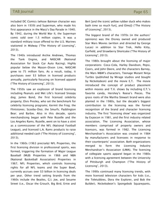 TAB Journal Page 65
included DC Comics (whose Batman character was
also born in 1939) and Superman, who made his
first appearance in the Macy’s Day Parade in 1940.
By 1942, during the World War II, the Superman
comic sold over 1.5 million copies. It was a
standard military issue offered to the U.S. Marines
stationed in Midway (“The History of Licensing”,
2013).
The 1940s introduced Archie Andrews, Thomas
the Tank Engine, and NASCAR (National
Association for Stock Car Auto Racing). Highly
popular below the Mason-Dixon Line, NASCAR
grew to 75 million fans. As a result, today, it
purchases over $3 billion in licensed products
annually, particularly focusing on licensed apparel
(“The History of Licensing”, 2013).
The 1950s saw an explosion of brand licensing
including Peanuts and Met Life’s licensed Snoopy
dog; James Bond, the first licensed celebrity
property; Elvis Presley, who set the benchmark for
celebrity licensing programs; Kermit the Frog; the
Flintstones; Scooby-Doo; the Smurfs; Paddington
Bear; and Barbie. Also in this decade, sports
merchandising began with Pete Rozelle and the
Los Angeles Rams. Rozelle, went on to have a stint
as a commissioner of the NFL (National Football
League), and licensed L.A. Rams products to raise
additional needed cash (“The History of Licensing”,
2013).
In the 1960s (1963 precisely) NFL Properties, the
first licensing division in professional sports, was
formed, triggering the formation of Major League
Baseball (MLB) Properties in 1966 and NBA
(National Basketball Association) Properties in
1967. NFL Properties, which controls licensing
rights for all NFL teams and the Super Bowl,
currently accrues over $3 billion in licensing deals
per year. Other trend setting brands from the
1960s include the Beatles, G.I. Joe, and Sesame
Street (i.e., Oscar the Grouch, Big Bird, Ernie and
Bert [and the iconic yellow rubber duck who makes
bath time so much fun], and Elmo]) (“The History
of Licensing”, 2013).
The biggest brand of the 1970s (in the authors’
opinions) was the Disney owned and produced
Star Wars Movies (written and directed by George
Lucas) in addition to Star Trek, Hello Kitty,
Garfield, and Strawberry Shortcake (“The History of
Licensing”, 2013).
The 1980s brought about the licensing of major
corporations: Coca-Cola, Harley Davidson, Pepsi,
Coors, and John Deere, and the characters Barney,
the Mars M&M’s characters, Teenage Mutant Ninja
Turtles (published by Mirage studios and bought
by Nickelodeon) and the movie E.T. The movie
introduced the concept of product placement
within movies and T.V. shows by including E.T.’s
favorite candy, Hershey’s Reese’s Pieces. The
grass roots of the Martha Stewart brand were also
planted in the 1980s, but the decade’s biggest
contribution to the licensing was the formal
recognition of the brand and character licensing
industry. The first “licensing show” was organized
by Expocon in 1981, and the first industry related
association, The Licensing Association, whose
members comprised of property owners and
licensors, was formed in 1982. The Licensing
Merchandiser’s Association was created in 1984
by manufacturers and licensees in response to
their counterparts’ association. Both organizations
merged to form the Licensing Industry
Merchandiser’s Association (LIMA). The licensing
of collegiate sports apparel began in the 1980s
with a licensing agreement between the University
of Pittsburgh and Champion (“The History of
Licensing”, 2013).
The 1990s continued many licensing trends, with
more licensed television characters for kids (i.e.,
the Teletubbies, Dora the Explorer, and Bob the
Builder), Nickelodeon’s Spongebob Squarepants,
 