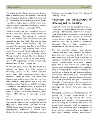 TAB Journal Page 66
the Mighty Morphin Power Rangers, and another
crew of teenage Ninja and Samurai. The decade
also included: publicizing children’s books, such
as Goosebumps and the overly rated Harry Potter;
T.V. shows; trading cards; and the second most
successful video game-based franchise of all time,
Pokémon (“The History of Licensing”, 2013).
While licensing in the 21st century did not bring
about as many novel brands, it focused more on
brand extension (“The History of Licensing”,
2013). Five movies based on Marvel’s Hulk were
released, as were four Spider Man movies, three
Iron Man ones, Captain America, “The First
Avenger,” The Avengers, two Thor’s, six X-Men,
two Ghost Rider’s, two Fantastic Four, plus a
whole slew of licensed T.V. series based on Marvel
characters (“The History of Licensing”; Marvel
Movies). Lucasfilm released “Star Wars: Episode III
Revenge of the Sith” based on the sixth and last
episode of George Lucas’s “original six” (not to be
confused with the NHL’s Original Six).
In 2008, the Batman movie, “The Dark Knight” was
released by Warner Bros (“The History of
Licensing”, 2013). The 21st century also had
record deals and endorsements with sports
celebrities. Many of whom earn more from
licensing and endorsements, than they do from
their contracts. They included soccer star David
Beckham, golfers Tiger Woods and Phil Mickelson,
a basketball star LeBron James, a baseball star
Alex Rodriguez, Ichiro Suzuki, the first Japanese
player in the MLB, and a tennis champion Rodger
Federer (“The History of Licensing”; Roberts,
2013).
Here are the top ten sellers of licensed products
(by nominal quantity) as reported by License
Magazine in 2009: Disney Consumer Products,
ICONIX, Warner Bros., Consumer Products, Marvel
Entertainment, Nickelodeon & Viacom, MLB,
Philips-Van Heusen, Sanrio, Collegiate Licensing
Company, and Cherokee Group (“The History of
Licensing”, 2013).
Advantages and Disadvantages of
Licensing and Co-branding
In general, like all business enterprises, there is a
certain level of risk and reward to being a licensee.
Licensing is beneficial to a licensee if it a) saves
costs; b) improves the licensee’s brand image; c)
differentiates the new product; d) facilitates
opening business channels for the licensee; e)
increases sales; and f) confers a competitive
advantage. Many of these conditions are
interrelated and they are discussed next.
The first condition addresses cost savings.
Licensing can save costs, because the licensee
gains consumer awareness. It benefits from the
well-known brand, character, logo, or a design, by
tapping into the brand’s loyal followers (Licensing
Industry Merchandiser's Association; McKee,
2009). This is free publicity and advertising to
increase sales. Another reason licensing may lower
costs is by allowing the licensee to eliminate the
need for an in-house art staff (Licensing Industry
Merchandiser's Association, p. 2). This is obviously
a benefit, because it gives the licensee the option
to increase profitability and gain a competitive
advantage by lowering prices. Furthermore, if the
licensee lowers its prices to gain a competitive
advantage, its market share and sales may
increase.
The second condition is whether the licensing will
improve the licensee’s brand image. If co-
branding and licensing enhance the brand’s
authenticity and credibility, then consumers will
be more willing to recommend the brand and
accept brand extensions (Del Rio, Vazquez, &
Iglesias, 2001); which can result in more sales and
a more receptive network of large distributors to
work with (Licensing Industry Merchandiser's
 