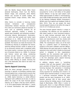 TAB Journal Page 68
with the Martha Stewart Brand. When Kmart
declared bankruptcy, Kmart hurt the Martha
Stewart image, and conversely, when Martha
Stewart was accused of insider trading, she
tarnished Kmart’s image (Clinton, 2002; Hein,
2002).
Other factors to consider in licensing involve
contract limitations and uncooperative
relationships between licensees and licensors.
First, there are restrictions placed on licensees “in
areas such as submitting products for all
necessary approvals, creating a product to
agreed-upon standards, and marketing a product”
(Licensing Industry Merchandiser's Association,
p.1), which may limit growth and market reach
(Leuthesser et al., 2003). Second, the licensee
becomes dependent on the licensor for continued
goodwill. The licensor can make the licensee’s life
miserable by refusing to renegotiate the license,
ignoring shifting licensee’s needs or opting to go
to an exclusivity contract with a competitor when
the license expires. Licensees may also be forced
out of business (Kwon et al., 2008). If a licensee
and licensor cannot get along, conducting
business can get “messy”. It is worth to assess
whether the two parties will collaborate well.
Overall, while offering an upside, licensing has
also a few downsides that need to be taken into
consideration.
Sports Apparel Licensing
While the above passages pertained to brand
licensing in general, co-branding involving team
licensed apparel has a unique brand structure that
cannot be replicated in other industries (Kwon, et
al., 2008). Sports licensing is a whole different
“ball game” with a different set of rules. In order to
define the scope of the team licensed apparel
industry, let us digest a few key recent statistics:
1) “In 2010 approximately $200 billion […] worth
of licensed merchandise was sold worldwide”
(Sillcox, 2012, p.1); 2) sports related merchandise
accounted for 12.5% or $25 billion of the global
market (Sillcox); 3) top two sport players each
tallied approximately $5 billion in merchandising;
and 4) 68% of MLB merchandise sales and 60-70%
of the National Collegiate Athletic Association’s
(NCAA) came from apparel and headwear (Lollar &
Brett, 2013). Thus, we can project the team
licensed apparel industry to be within the range of
$16.75-$17.75 billion per annum.
The team licensed apparel industry is unique in
co-branding. The alliances are not expected to
offer better quality or more functional products,
but to solely increase perceived value of the
products for the consumers. As a result, sport
teams and manufacturers work less closely with
consumers than in other industries (Kwon et al.,
2008). The manufacturer makes use of the team
logo as a powerful means of introducing its
products to the team’s followers and fans (McKee,
2009) whereas the sport team gets its royalty. The
potential to hurt each other’s brands (as discussed
earlier) is mitigated. In fact, organizations
frequently use the association with sports to
distinguish their brands (Kaynak et al., 2008). This
is the first advantage sports apparel licensing
holds over other forms of licensing.
In addition, playing sports is “something
evergreen [that will stay popular],” which Meyer
Janet, president of Design Plus (an Atlanta-based
licensing boutique that specializes in branding)
says, it is “the route to go” (Spader, 2007). A
strong argument for extending one’s brand is to
include sports licensed products, as long as there
is a perceived connection between the base
product and the sport (Leuthesser et al., 2003).
Retailers generate 40% of their annual sales
revenue during the holiday season of gift buying
(Saqib & Manchanda, 2008). When it comes to
buying gifts, there is a major difference between
apparel and team-licensed apparel. The first is a
 