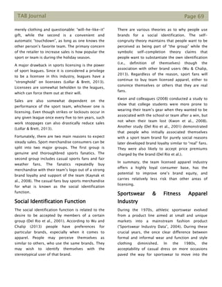 TAB Journal Page 69
merely clothing and questionable: “will-he-like-it”
gift, while the second is a convenient and
automatic “touchdown”, as long as one knows the
other person’s favorite team. The primary concern
of the retailer to increase sales is how popular the
sport or team is during the holiday season.
A major drawback in sports licensing is the power
of sport leagues. Since it is considered a privilege
to be a licensee in this industry, leagues have a
“stronghold” on licensees (Lollar & Brett, 2013).
Licensees are somewhat beholden to the leagues,
which can force them out at their will.
Sales are also somewhat dependent on the
performance of the sport team, whichever one is
licensing. Even though strikes or lockouts occur in
any given league once every five to ten years, such
work stoppages can also drastically reduce sales
(Lollar & Brett, 2013).
Fortunately, there are two main reasons to expect
steady sales. Sport merchandise consumers can be
split into two major groups. The first group is
genuine and thoroughbred sports fanatics. The
second group includes casual sports fans and fair
weather fans. The fanatics repeatedly buy
merchandise with their team’s logo out of a strong
brand loyalty and support of the team (Kaynak et
al., 2008). The casual fans buy sports merchandise
for what is known as the social identification
function.
Social Identification Function
The social identification function is related to the
desire to be accepted by members of a certain
group (Del Rio et al., 2001). According to Wu and
Chalip (2013) people have preferences for
particular brands, especially when it comes to
apparel. People may perceive themselves as
similar to others, who use the same brands. They
may wish to identify themselves with the
stereotypical user of that brand.
There are various theories as to why people use
brands for a social identification. The self-
congruity theory maintains that people want to be
perceived as being part of “the group” while the
symbolic self-completion theory claims that
people want to substantiate the own identification
(i.e., definition of themselves) though the
association with other brand users (Wu & Chalip,
2013). Regardless of the reason, sport fans will
continue to buy team licensed apparel, either to
convince themselves or others that they are real
fans.
Kwon and colleagues (2008) conducted a study to
show that college students were more prone to
wearing their team’s gear when they wanted to be
associated with the school or team after a win, but
not when their team lost (Kwon et al., 2008).
Another study (Del Rio et al., 2001) demonstrated
that people who initially associated themselves
with a sport team brand for purely social reasons
later developed brand loyalty similar to “real” fans.
They were also likely to accept price premiums
charged by the brand (Del Rio et al.).
In summary, the team licensed apparel industry
offers a highly loyal consumer base, has the
potential to improve one’s brand equity, and
carries relatively less risk than other areas of
licensing.
Sportswear & Fitness Apparel
Industry
During the 1970s, athletic sportswear evolved
from a product line aimed at small and unique
markets into a mainstream fashion product
(“Sportswear Industry Data”, 2004). During these
crucial years, the once clear difference between
formal and informal wear and function and style
clothing diminished. In the 1980s, the
acceptability of casual dress on more occasions
paved the way for sportswear to move into the
 