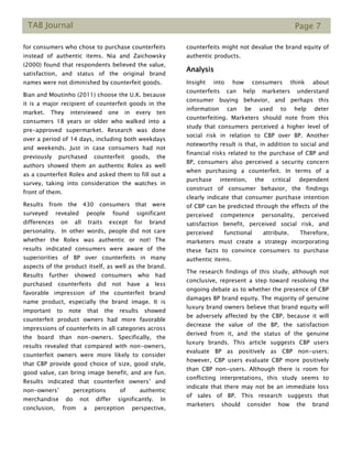 TAB Journal Page 7
for consumers who chose to purchase counterfeits
instead of authentic items. Nia and Zaichowsky
(2000) found that respondents believed the value,
satisfaction, and status of the original brand
names were not diminished by counterfeit goods.
Bian and Moutinho (2011) choose the U.K. because
it is a major recipient of counterfeit goods in the
market. They interviewed one in every ten
consumers 18 years or older who walked into a
pre-approved supermarket. Research was done
over a period of 14 days, including both weekdays
and weekends. Just in case consumers had not
previously purchased counterfeit goods, the
authors showed them an authentic Rolex as well
as a counterfeit Rolex and asked them to fill out a
survey, taking into consideration the watches in
front of them.
Results from the 430 consumers that were
surveyed revealed people found significant
differences on all traits except for brand
personality. In other words, people did not care
whether the Rolex was authentic or not! The
results indicated consumers were aware of the
superiorities of BP over counterfeits in many
aspects of the product itself, as well as the brand.
Results further showed consumers who had
purchased counterfeits did not have a less
favorable impression of the counterfeit brand
name product, especially the brand image. It is
important to note that the results showed
counterfeit product owners had more favorable
impressions of counterfeits in all categories across
the board than non-owners. Specifically, the
results revealed that compared with non-owners,
counterfeit owners were more likely to consider
that CBP provide good choice of size, good style,
good value, can bring image benefit, and are fun.
Results indicated that counterfeit owners’ and
non-owners’ perceptions of authentic
merchandise do not differ significantly. In
conclusion, from a perception perspective,
counterfeits might not devalue the brand equity of
authentic products.
Analysis
Insight into how consumers think about
counterfeits can help marketers understand
consumer buying behavior, and perhaps this
information can be used to help deter
counterfeiting. Marketers should note from this
study that consumers perceived a higher level of
social risk in relation to CBP over BP. Another
noteworthy result is that, in addition to social and
financial risks related to the purchase of CBP and
BP, consumers also perceived a security concern
when purchasing a counterfeit. In terms of a
purchase intention, the critical dependent
construct of consumer behavior, the findings
clearly indicate that consumer purchase intention
of CBP can be predicted through the effects of the
perceived competence personality, perceived
satisfaction benefit, perceived social risk, and
perceived functional attribute. Therefore,
marketers must create a strategy incorporating
these facts to convince consumers to purchase
authentic items.
The research findings of this study, although not
conclusive, represent a step toward resolving the
ongoing debate as to whether the presence of CBP
damages BP brand equity. The majority of genuine
luxury brand owners believe that brand equity will
be adversely affected by the CBP, because it will
decrease the value of the BP, the satisfaction
derived from it, and the status of the genuine
luxury brands. This article suggests CBP users
evaluate BP as positively as CBP non-users;
however, CBP users evaluate CBP more positively
than CBP non-users. Although there is room for
conflicting interpretations, this study seems to
indicate that there may not be an immediate loss
of sales of BP. This research suggests that
marketers should consider how the brand
 