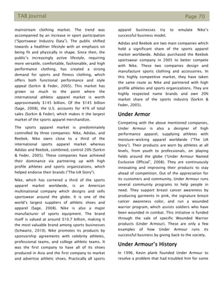 TAB Journal Page 70
mainstream clothing market. The trend was
accompanied by an increase in sport participation
(“Sportswear Industry Data”). The public shifted
towards a healthier lifestyle with an emphasis on
being fit and physically in shape. Since then, the
public’s increasingly active lifestyle, requiring
more versatile, comfortable, fashionable, and high
performance clothing, has created a strong
demand for sports and fitness clothing, which
offers both functional performance and style
appeal (Sorkin & Feder, 2005). This market has
grown so much to the point where the
international athletic apparel market is worth
approximately $145 billion. Of the $145 billion
(Sage, 2008), the U.S. accounts for 41% of total
sales (Sorkin & Feder), which makes it the largest
market of the sports apparel merchandize.
The sports apparel market is predominately
controlled by three companies: Nike, Adidas, and
Reebok. Nike owns close to a third of the
international sports apparel market whereas
Adidas and Reebok, combined, control 20% (Sorkin
& Feder, 2005). These companies have achieved
their dominance via partnering up with high
profile athletes and sports organizations, which
helped endorse their brands (“The UA Story”).
Nike, which has cornered a third of the sports
apparel market worldwide, is an American
multinational company which designs and sells
sportswear around the globe. It is one of the
world’s largest suppliers of athletic shoes and
apparel (Sage, 2008). Nike is also a major
manufacturer of sports equipment. The brand
itself is valued at around $10.7 billion, making it
the most valuable brand among sports businesses
(Schwartz, 2010). Nike promotes its products by
sponsorship agreements with celebrity athletes,
professional teams, and college athletic teams. It
was the first company to have all of its shoes
produced in Asia and the first company to market
and advertise athletic shoes. Practically all sports
apparel businesses try to emulate Nike’s
successful business model.
Adidas and Reebok are two main companies which
hold a significant share of the sports apparel
market worldwide. Adidas purchased the Reebok
sportswear company in 2005 to better compete
with Nike. These two companies design and
manufacture sports clothing and accessories. In
this highly competitive market, they have taken
the same route as Nike and partnered with high
profile athletes and sports organizations. They are
highly respected name brands and own 20%
market share of the sports industry (Sorkin &
Feder, 2005).
Under Armor
Competing with the above mentioned companies,
Under Armour is also a designer of high
performance apparel, supplying athletes with
moisture-wicking apparel worldwide (“The UA
Story”). Their products are worn by athletes at all
levels, from youth to professionals, on playing
fields around the globe (“Under Armour Named
Exclusive Official”, 2008). They are continuously
innovating and improving their products to stay
ahead of competition. Out of the appreciation for
its customers and community, Under Armour runs
several community programs to help people in
need. They support breast cancer awareness by
producing garments in pink, the signature breast
cancer awareness color, and run a wounded
warrior program, which assists soldiers who have
been wounded in combat. This initiative is funded
through the sale of specific Wounded Warrior
products (Under Armour). These are only a few
examples of how Under Armour runs its
successful business by giving back to the society.
Under Armour’s History
In 1996, Kevin plank founded Under Armour to
resolve a problem that had troubled him for some
 