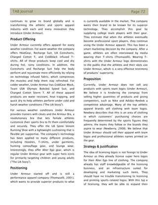 TAB Journal Page 72
continues to grow its brand globally and is
transforming the athletic and sports apparel
industry with each and every innovation they
introduce (Under Armour).
Product Offering
Under Armour currently offers apparel for every
weather condition. For warm weather the company
offers HeatGear, Recharge Suit, UA Coreshorts,
Charged Cotton T, and Coldblack infused T-
shirts. All of these products keep cool and dry
during hot, rainy conditions. In addition, the
Coreshorts and Recharge Suit help the body
perform and rejuvenate more efficiently by relying
on technology infused fabric, which compresses
the muscles and help them stay refreshed. For
colder weather, Under Armour has ColdGear Mock,
Team USA Olympic Bobsled Speed Suit, and
Charged Cotton Storm T. All of these apparel
products are water resistant, heat trapping, and
quick dry to help athletes perform under cold and
harsh weather conditions (“The UA Story”).
For various weather conditions Under Armour
provides trainers with cleats and the Armour Bra, a
revolutionary bra that lets female athletes
customize their sports bra to fit them comfortably
and securely. They offer the UA Spine Venom
Running Shoe with a lightweight cushioning that is
flexible yet supportive. The company’s technology
has been applied to many different products,
including Hoodies, T-shirts, under garments,
hunting camouflage gear, and lounge wear.
Interestingly, they offer Alter Ego gear, which is
regular Under Armour gear with super hero icons
for primarily targeting children and young adults
(“The UA Story”).
Positioning
Under Armour started off and is still a
performance apparel company (Thomaselli, 2001),
which wants to provide superior products to what
is currently available in the market. The company
wants their brand to be known for its superior
technology. They accomplish this goal by
supplying college team players with their gear.
They estimate that when the athletes eventually
become professional sport players, they continue
using the Under Armour apparel. This has been a
smart marketing decision by the company. After a
game, athletes are often interviewed by media
wearing their T-shirts (Thomaselli). Wearing T-
shirts with the Under Armour logo demonstrates
to the public that the athletes and their idols use
Under Armour, which is a very effective testimony
of products’ superiority.
Proposition
Currently, Under Armour does not sell any
products with sports team logos (Under Armour),
We believe it is hindering the compnay from
selling higher quantities of products and giving
competitors, such as Nike and Adidas-Reebok a
competitive advantage. Many of the top athletic
apparel brands sell clothing with team logos.
Newbery describes that this is an area of clothing
in which customers’ purchasing choices are
frequently determined by the sports figures they
admire, the teams they follow or the brands they
aspire to wear (Newberry, 2008). We believe that
Under Armour should sell their apparel with team
logos and professional athletes names printed on
the gear.
Strategy & Justification
The idea of licensing logos is not foreign to Under
Armour as they already license super hero logos
for their Alter Ego line of clothing. The company
already has staff knowledgeable of the licensing
business, and an infrastructure suited for
developing and marketing such items. They
should have no trouble transitioning to licensing
and printing sports-related logos. With this typ e
of licensing, they will be able to expand their
 