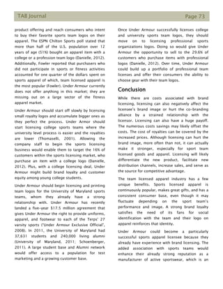 TAB Journal Page 73
product offering and reach consumers who intent
to buy their favorite sports team logos on their
apparel. The ESPN Chilton Sports poll stated that
more than half of the U.S. population over 12
years of age (51%) bought an apparel item with a
college or a profession team logo (Danielle, 2012).
Additionally, Fowler reported that purchasers who
did not participate in sports or fitness activities
accounted for one quarter of the dollars spent on
sports apparel of which, team licensed apparel is
the most popular (Fowler). Under Armour currently
does not offer anything in this market; they are
missing out on a large sector of the fitness
apparel market.
Under Armour should start off slowly by licensing
small royalty logos and accumulate bigger ones as
they perfect the process. Under Armor should
start licensing college sports teams where the
university level process is easier and the royalties
are lower (Thomaselli, 2001). Allowing the
company staff to begin the sports licensing
business would enable them to target the 16% of
customers within the sports licensing market, who
purchase an item with a college logo (Danielle,
2012). Plus, with a college licensing deal, Under
Armour might build brand loyalty and customer
equity among young college students.
Under Armour should begin licensing and printing
team logos for the University of Maryland sports
teams, whom they already have a strong
relationship with. Under Armour has recently
landed a five-year $17.5 million agreement that
gives Under Armour the right to provide uniforms,
apparel, and footwear to each of the Terps' 27
varsity sports (“Under Armour Exclusive Official”,
2008). In 2011, the University of Maryland had
37,631 students and 240,000 living alumni
(University of Maryland, 2011; Schoenberger,
2011). A large student base and Alumni network
would offer access to a population for test
marketing and a growing customer base.
Once Under Armour successfully licenses college
and university sports team logos, they should
move on to licensing professional sports
organizations logos. Doing so would give Under
Armour the opportunity to sell to the 29.6% of
customers who purchase items with professional
logos (Danielle, 2012). Over time, Under Armour
could build up a portfolio of professional team
licenses and offer their consumers the ability to
choose gear with their team logos.
Conclusion
While there are costs associated with brand
licensing, licensing can also negatively affect the
licensee’s brand image or hurt the co-branding
alliance by a strained relationship with the
licensor. Licensing can also have a huge payoff.
The numerous costs savings may likely offset the
costs. The cost of royalties can be covered by the
increased prices. Although licensing can hurt the
brand image, more often than not, it can actually
make it stronger, especially for sport team
licensed goods and apparel. Licensing will likely
differentiate the new product, facilitate new
distribution channels, increase sales, and serve as
the source for competitive advantage.
The team licensed apparel industry has a few
unique benefits. Sports licensed apparel is
continuously popular, makes great gifts, and has a
consistent consumer base, even though it may
fluctuate depending on the sport team’s
performance and image. A strong brand loyalty
satisfies the need of its fans for social
identification with the team and their logo on
apparel reinforces that identity.
Under Armour could become a particularly
successful sports apparel licensee because they
already have experience with brand licensing. The
added association with sports teams would
enhance their already strong reputation as a
manufacturer of active sportswear, which is an
 