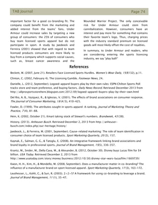 TAB Journal Page 74
important factor for a good co-branding fit. The
company could benefit from the marketing and
added interest from the teams’ fans. Under
Armour could increase sales by targeting a new
group of consumers: the 25% of consumers who
buy team licensed sports apparel but do not
participate in sport. A study by Jaedeock and
Ferreira (2001) showed that with regard to team
licensed products consumers are more likely to
buy from a company which supports social causes,
such as, breast cancer awareness and the
Wounded Warrior Project. The only conceivable
risk for Under Armour could stem from
cannibalization. However, consumers have an
interest and pay more for something that contains
their favorite team’s logo. Thus, charging prices
with the industry standard premium on licensed
goods will most likely offset the cost of royalties.
In summary, to Under Armour and readers, who
are considering entering the sports licensing
industry, we say “play ball!”
References
Beckett, W. (2007, June 21). Retailers Face Licensed Sports Hurdles. Women’s Wear Daily, 193(132), p.11.
Clinton, C. (2002, February 4). The Licensing Gamble. Footwear News, 24.
Danielle, L. (2012, September). Logoed-apparel buyers play by their own rules: ESPN Chilton Sports Poll
tracks store and team preference, and buying factors. Daily News Record. Retrieved December 2013 from
http://allprosportsstorehere.blogspot.com/2012/09/logoed-apparel-buyers-play-by-their-own.html
Del Rio, A. B., Vazquez, R., & Iglesias, V. (2001). The effects of brand associations on consumer response.
The Journal of Consumer Marketing, 18 (4/5), 410-425.
Fowler, D. (1999). The attributes sought in sports apparel: A ranking. Journal of Marketing Theory and
Practice, 7 (4), 81-88.
Hein, K. (2002, October 21). Kmart taking stock of Stewart's numbers. Brandweek, 43 (38).
History. (2013). Anheuser Busch. Retrieved December 2, 2013 from http://anheuser-
busch.com/index.php/our-heritage/history/
Jaedeock, L., & Ferreira, M. (2001, September). Cause-related marketing: The role of team identification in
consumer choice of team licensed products. Sport Marketing Quarterly, 20 (3), 157.
Kaynak, E., Salman, G. G., & Tatoglu, E. (2008). An integrative framework linking brand associations and
brand loyalty in professional sports. Journal of Brand Management, 15(5), 336-357.
Krantz, M., Snider, M., Della Cava, M., & Alexander, B. (2012, October 30). Disney buys Lucas film for $4
billion. USA Today. Retrieved December 2, 2013 from
http://www.usatoday.com/story/money/business/2012/10/30/disney-star-wars-lucasfilm/1669739/
Kwon, H. H., Kim, H., & Mondello, M. (2008, September). Does a manufacturer matter in co-branding? The
influence of a manufacturer brand on sport licensed apparel. Sport Marketing Quarterly, 17 (3), 163-172.
Leuthesser, L., Kohli, C., & Suri, R. (2003). 2+2=5? A framework for using co-branding to leverage a brand.
Journal of Brand Management, 11 (1), 35-47.
 
