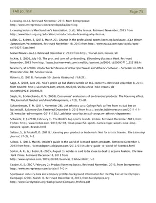 TAB Journal Page 75
Licensing. (n.d.). Retrieved November, 2013, from Entrepreneur:
http://www.entrepreneur.com/encyclopedia/licensing
Licensing Industry Merchandiser's Association. (n.d.). Why license. Retrieved November, 2013 from
http://www.licensing.org/education/introduction-to-licensing/why-license/
Lollar, C., & Brett, S. (2013, March 27). Change in the professional sports licensing landscape. ICLA Winter
Symposium Presentations. Retrieved November 18, 2013 from http://www.nacda.com/sports/icla/spec-
rel/032713aac.html
Marvel Movies. (n.d.). Retrieved December 2, 2013 from http://marvel.com/movies/all
McKee, S. (2009, July 10). The pros and cons of co-branding. Bloomberg Business Week. Retrieved
November, 2013 from http://www.businessweek.com/smallbiz/content/jul2009/sb20090710_255169.ht
Newberry, M. (2008). Global Market Review of Active Sportswear and Athletic Footwear - Forecasts to 2014.
Worcestershire, UK: Seneca House.
Roberts, D. (2013). Fortunate 50. Sports Illustrated, 118 (21).
Sage, A. (2008, June 26). Nike’s profit up but shares tumble on U.S. concerns. Retrieved December 8, 2013,
from Reuters: http://uk.reuters.com/article/2008/06/26/business-nike-results-dc-
idUKWNAS924120080626
Saqib, N., & Manchanda, R. V. (2008). Consumers' evaluations of co-branded products: The licensing effect.
The Journal of Product and Brand Management, 17 (2), 73-81.
Schoenberger, T. M. (2011, November 28). UM athletics cuts: College Park suffers from its bad bet on
basketball. Baltimore Sun. Retrieved December 9, 2013 from http://articles.baltimoresun.com/2011-11-
28/news/bs-ed-terrapins-20111128_1_athletics-cuts-basketball-program-athletic-department
Schwartz, P. J. (2010, February 3). The World's top sports brands. Forbes. Retrieved December 2013, from
Forbes: http://www.forbes.com/2010/02/03/most-powerful-sports-names-tiger-woods-nike-cmo-
network-sports-brands.html
Seltzer, S., & Polakoff, D. (2011). Licensing your product or trademark: Not for artistic license. The Licensing
Journal, 31 (2), 1-3.
Sillcox, S. (2012, March). Insider’s guide to the world of licensed sports products. Retrieved December 7,
2013 from http://licensedsports.blogspot.com/2012/03/insiders-guide-to-world-of-licensed.html
Sorkin, A. R., & J. Feder, B. (2005, August 3). Adidas is said to be close to deal to acquire Reebok. The New
York Times. Retrieved December 8, 2013 from
http://www.nytimes.com/2005/08/03/business/03shoe.html?_r=0
Spader, K. E. (2007, February 2). Product licensing basics. Retrieved November, 2013, from Entrepreneur:
http://www.entrepreneur.com/article/174014
Sportswear industry data and company profiles background information for the Play Fair at the Olympics
Campaign. (2004, March 1). Retrieved December 8, 2013, from fairolympics.org:
http://www.fairolympics.org/background/Company_Profiles.pdf
 