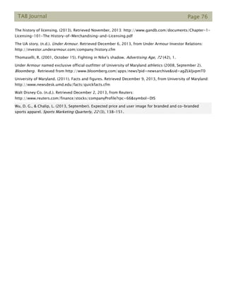 TAB Journal Page 76
The history of licensing. (2013). Retrieved November, 2013: http://www.gandb.com/documents/Chapter-1-
Licensing-101-The History-of-Merchandising-and-Licensing.pdf
The UA story. (n.d.). Under Armour. Retrieved December 6, 2013, from Under Armour Investor Relations:
http://investor.underarmour.com/company/history.cfm
Thomaselli, R. (2001, October 15). Fighting in Nike's shadow. Advertising Age, 72 (42), 1.
Under Armour named exclusive official outfitter of University of Maryland athletics (2008, September 2).
Bloomberg. Retrieved from http://www.bloomberg.com/apps/news?pid=newsarchive&sid=agZLkljvpmT0
University of Maryland. (2011). Facts and figures. Retrieved December 9, 2013, from University of Maryland:
http://www.newsdesk.umd.edu/facts/quickfacts.cfm
Walt Disney Co. (n.d.). Retrieved December 2, 2013, from Reuters:
http://www.reuters.com/finance/stocks/companyProfile?rpc=66&symbol=DIS
Wu, D. G., & Chalip, L. (2013, September). Expected price and user image for branded and co-branded
sports apparel. Sports Marketing Quarterly, 22 (3), 138-151.
 