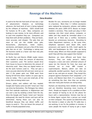 TAB Journal Page 77
Revenge of the Machines
Dena Brookler
It used to be that the hard work of man was a sign
of advancement. However, as technology
advances, the hard work of man is being replaced
by the software of machines. CEO’s would look
for humans to fill a job. Now, companies are
looking to save money, to be more efficient, and
to save time anywhere they can. Computers can
help them with all their problems. They are faster,
more accurate, and cheaper. The jobs that are
most at risk are the middle class jobs.
Accountants, pharmacists, meter readers,
secretaries, and lawyers are just a few of the many
jobs that are at risk. Technology is taking over
the business world at a faster rate than new jobs
are being created.
At Pacific Gas and Electric (PG&E) reader meters
were needed to check the amount of electricity
their customers used. The workers would drive
from house to house to determine the amount of
electricity used. Now, they use digital meters to
do the work humans used to. They can give a
more accurate electricity bill and even send out an
alert if the power goes out. PG&E went from
having 50 full time meter readers six years ago to
only six today. This is just one small job, of the
many, that are being taken over.
Drivers, pilots, and soldiers will less needed.
Google and Toyota came out with “smart cars” that
can drive by themselves. The Pentagon has robots
that find roadside explosives in Afghanistan and
can start a war by sending a drone from the sky.
Once the Google and Toyota “smart cars” become
widespread, the need for drivers and taxis will be
diminished. Having these cars can also be
beneficial because they can detect traffic and
means to avoid it. This can lessen the amount of
traffic in heavily populated areas.
Besides for cars, secretaries are no longer needed
in a business. More than 1.1 million secretaries
were replaced by computers, phones, and tablets
between the years 2000-2010. Bosses no longer
needed a secretary. They could just plug in their
meetings into their smart phone, computer, or
tablet and they would be reminded about it or
would see if there was a conflict. Secretaries
became an unnecessary necessity. According to
Labor Department statistics, at the same time,
telephone operators went down 64%, word
processors and typists by 63%, travel agents by
46%, and bookkeepers by 26%. Jobs are being
thrown away. Where are these people supposed to
work? How will they now support their family?
Machines are more efficient and faster than
humans. They can study person’s habits,
recognize a voice and store unlimited amount of
space (on the Internet for free), but never get
stressed out or tired. IBM created a
supercomputer, Watson, which can take an
awkwardly worded question, figure out what you
want to say, and give an answer. They tested this
program against champions from “Jeopardy!”, a TV
series, and Watson beat them. If a computer can
do something like that, then they can certainly
take over many jobs humans are doing today.
Humans are becoming more reliable on machines
and are therefore becoming more trusting of
them. People are happier to fix a problem on their
own instead of having to be on the phone for
hours with a representative. Verizon now has an
In-Home Agent system that a person can install
on their computer. This system can determine why
the Internet is down or why the TV cable box is
not working. It can fix the problem in minutes. It
saves people the hassle of trying to get a repair
Dena is a student at Lander College for Women and is majoring in marketing.
 