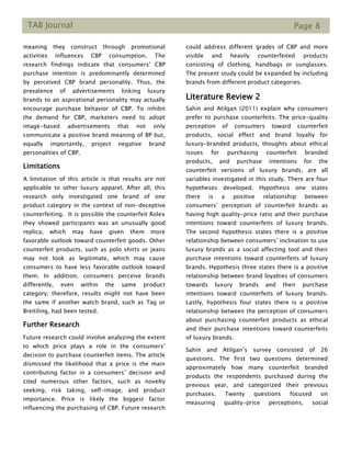 TAB Journal Page 8
meaning they construct through promotional
activities influences CBP consumption. The
research findings indicate that consumers’ CBP
purchase intention is predominantly determined
by perceived CBP brand personality. Thus, the
prevalence of advertisements linking luxury
brands to an aspirational personality may actually
encourage purchase behavior of CBP. To inhibit
the demand for CBP, marketers need to adopt
image-based advertisements that not only
communicate a positive brand meaning of BP but,
equally importantly, project negative brand
personalities of CBP.
Limitations
A limitation of this article is that results are not
applicable to other luxury apparel. After all, this
research only investigated one brand of one
product category in the context of non-deceptive
counterfeiting. It is possible the counterfeit Rolex
they showed participants was an unusually good
replica, which may have given them more
favorable outlook toward counterfeit goods. Other
counterfeit products, such as polo shirts or jeans
may not look as legitimate, which may cause
consumers to have less favorable outlook toward
them. In addition, consumers perceive brands
differently, even within the same product
category; therefore, results might not have been
the same if another watch brand, such as Tag or
Breitiling, had been tested.
Further Research
Future research could involve analyzing the extent
to which price plays a role in the consumers’
decision to purchase counterfeit items. The article
dismissed the likelihood that a price is the main
contributing factor in a consumers’ decision and
cited numerous other factors, such as novelty
seeking, risk taking, self-image, and product
importance. Price is likely the biggest factor
influencing the purchasing of CBP. Future research
could address different grades of CBP and more
visible and heavily counterfeited products
consisting of clothing, handbags or sunglasses.
The present study could be expanded by including
brands from different product categories.
Literature Review 2
Sahin and Atilgan (2011) explain why consumers
prefer to purchase counterfeits. The price-quality
perception of consumers toward counterfeit
products, social effect and brand loyalty for
luxury-branded products, thoughts about ethical
issues for purchasing counterfeit branded
products, and purchase intentions for the
counterfeit versions of luxury brands, are all
variables investigated in this study. There are four
hypotheses developed. Hypothesis one states
there is a positive relationship between
consumers’ perception of counterfeit brands as
having high quality-price ratio and their purchase
intentions toward counterfeits of luxury brands.
The second hypothesis states there is a positive
relationship between consumers’ inclination to use
luxury brands as a social affecting tool and their
purchase intentions toward counterfeits of luxury
brands. Hypothesis three states there is a positive
relationship between brand loyalties of consumers
towards luxury brands and their purchase
intentions toward counterfeits of luxury brands.
Lastly, hypothesis four states there is a positive
relationship between the perception of consumers
about purchasing counterfeit products as ethical
and their purchase intentions toward counterfeits
of luxury brands.
Sahin and Atilgan’s survey consisted of 26
questions. The first two questions determined
approximately how many counterfeit branded
products the respondents purchased during the
previous year, and categorized their previous
purchases. Twenty questions focused on
measuring quality-price perceptions, social
 