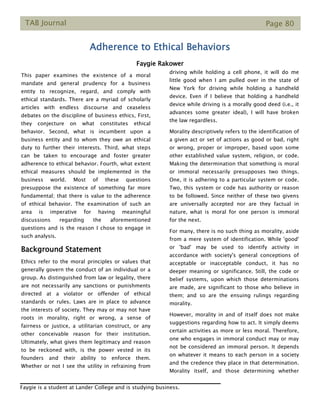 TAB Journal Page 80
Adherence to Ethical Behaviors
Faygie Rakower
This paper examines the existence of a moral
mandate and general prudency for a business
entity to recognize, regard, and comply with
ethical standards. There are a myriad of scholarly
articles with endless discourse and ceaseless
debates on the discipline of business ethics, First,
they conjecture on what constitutes ethical
behavior. Second, what is incumbent upon a
business entity and to whom they owe an ethical
duty to further their interests. Third, what steps
can be taken to encourage and foster greater
adherence to ethical behavior. Fourth, what extent
ethical measures should be implemented in the
business world. Most of these questions
presuppose the existence of something far more
fundamental; that there is value to the adherence
of ethical behavior. The examination of such an
area is imperative for having meaningful
discussions regarding the aforementioned
questions and is the reason I chose to engage in
such analysis.
Background Statement
Ethics refer to the moral principles or values that
generally govern the conduct of an individual or a
group. As distinguished from law or legality, there
are not necessarily any sanctions or punishments
directed at a violator or offender of ethical
standards or rules. Laws are in place to advance
the interests of society. They may or may not have
roots in morality, right or wrong, a sense of
fairness or justice, a utilitarian construct, or any
other conceivable reason for their institution.
Ultimately, what gives them legitimacy and reason
to be reckoned with, is the power vested in its
founders and their ability to enforce them.
Whether or not I see the utility in refraining from
driving while holding a cell phone, it will do me
little good when I am pulled over in the state of
New York for driving while holding a handheld
device. Even if I believe that holding a handheld
device while driving is a morally good deed (i.e., it
advances some greater ideal), I will have broken
the law regardless.
Morality descriptively refers to the identification of
a given act or set of actions as good or bad, right
or wrong, proper or improper, based upon some
other established value system, religion, or code.
Making the determination that something is moral
or immoral necessarily presupposes two things.
One, it is adhering to a particular system or code.
Two, this system or code has authority or reason
to be followed. Since neither of these two givens
are universally accepted nor are they factual in
nature, what is moral for one person is immoral
for the next.
For many, there is no such thing as morality, aside
from a mere system of identification. While 'good'
or 'bad' may be used to identify activity in
accordance with society's general conceptions of
acceptable or inacceptable conduct, it has no
deeper meaning or significance. Still, the code or
belief systems, upon which those determinations
are made, are significant to those who believe in
them; and so are the ensuing rulings regarding
morality.
However, morality in and of itself does not make
suggestions regarding how to act. It simply deems
certain activities as more or less moral. Therefore,
one who engages in immoral conduct may or may
not be considered an immoral person. It depends
on whatever it means to each person in a society
and the credence they place in that determination.
Morality itself, and those determining whether
Faygie is a student at Lander College and is studying business.
 