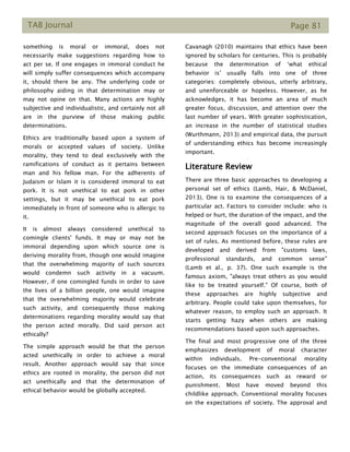 TAB Journal Page 81
something is moral or immoral, does not
necessarily make suggestions regarding how to
act per se. If one engages in immoral conduct he
will simply suffer consequences which accompany
it, should there be any. The underlying code or
philosophy aiding in that determination may or
may not opine on that. Many actions are highly
subjective and individualistic, and certainly not all
are in the purview of those making public
determinations.
Ethics are traditionally based upon a system of
morals or accepted values of society. Unlike
morality, they tend to deal exclusively with the
ramifications of conduct as it pertains between
man and his fellow man. For the adherents of
Judaism or Islam it is considered immoral to eat
pork. It is not unethical to eat pork in other
settings, but it may be unethical to eat pork
immediately in front of someone who is allergic to
it.
It is almost always considered unethical to
comingle clients' funds. It may or may not be
immoral depending upon which source one is
deriving morality from, though one would imagine
that the overwhelming majority of such sources
would condemn such activity in a vacuum.
However, if one comingled funds in order to save
the lives of a billion people, one would imagine
that the overwhelming majority would celebrate
such activity, and consequently those making
determinations regarding morality would say that
the person acted morally. Did said person act
ethically?
The simple approach would be that the person
acted unethically in order to achieve a moral
result. Another approach would say that since
ethics are rooted in morality, the person did not
act unethically and that the determination of
ethical behavior would be globally accepted.
Cavanagh (2010) maintains that ethics have been
ignored by scholars for centuries. This is probably
because the determination of ‘what ethical
behavior is’ usually falls into one of three
categories: completely obvious, utterly arbitrary,
and unenforceable or hopeless. However, as he
acknowledges, it has become an area of much
greater focus, discussion, and attention over the
last number of years. With greater sophistication,
an increase in the number of statistical studies
(Wurthmann, 2013) and empirical data, the pursuit
of understanding ethics has become increasingly
important.
Literature Review
There are three basic approaches to developing a
personal set of ethics (Lamb, Hair, & McDaniel,
2013). One is to examine the consequences of a
particular act. Factors to consider include: who is
helped or hurt, the duration of the impact, and the
magnitude of the overall good advanced. The
second approach focuses on the importance of a
set of rules. As mentioned before, these rules are
developed and derived from "customs laws,
professional standards, and common sense"
(Lamb et al., p. 37). One such example is the
famous axiom, "always treat others as you would
like to be treated yourself." Of course, both of
these approaches are highly subjective and
arbitrary. People could take upon themselves, for
whatever reason, to employ such an approach. It
starts getting hazy when others are making
recommendations based upon such approaches.
The final and most progressive one of the three
emphasizes development of moral character
within individuals. Pre-conventional morality
focuses on the immediate consequences of an
action, its consequences such as reward or
punishment. Most have moved beyond this
childlike approach. Conventional morality focuses
on the expectations of society. The approval and
 