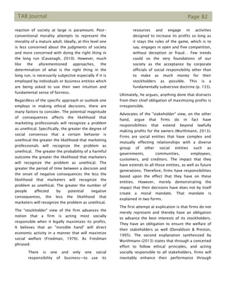 TAB Journal Page 82
reaction of society at large is paramount. Post-
conventional morality attempts to represent the
morality of a mature adult. Ideally, at this level one
is less concerned about the judgments of society
and more concerned with doing the right thing in
the long run (Cavanagh, 2010). However, much
like the aforementioned approaches, the
determination of what is the right thing in the
long run, is necessarily subjective especially if it is
employed by individuals or business entities which
are being asked to use their own intuition and
fundamental sense of fairness.
Regardless of the specific approach or outlook one
employs in making ethical decisions, there are
many factors to consider. The potential magnitude
of consequences affects the likelihood that
marketing professionals will recognize a problem
as unethical. Specifically, the greater the degree of
social consensus that a certain behavior is
unethical the greater the likelihood that marketing
professionals will recognize the problem as
unethical. The greater the probability of a harmful
outcome the greater the likelihood that marketers
will recognize the problem as unethical. The
greater the period of time between a decision and
the onset of negative consequences the less the
likelihood that marketers will recognize the
problem as unethical. The greater the number of
people affected by potential negative
consequences, the less the likelihood that
marketers will recognize the problem as unethical.
The "stockholder" view of the firm advances the
notion that a firm is acting most socially
responsible when it legally maximizes its profits.
It believes that an "invisible hand" will direct
economic activity in a manner that will maximize
social welfare (Friedman, 1970). As Freidman
phrased:
There is one and only one social
responsibility of business—to use its
resources and engage in activities
designed to increase its profits so long as
it stays the rules of the game, which is to
say, engages in open and free competition,
without deception or fraud… Few trends
could so the very foundations of our
society as the acceptance by corporate
officials of social responsibility other than
to make as much money for their
stockholders as possible. This is a
fundamentally subversive doctrine (p. 133).
Ultimately, he argues, anything done that distracts
from their chief obligation of maximizing profits is
irresponsible.
Advocates of the "stakeholder" view, on the other
hand, argue that firms do in fact have
responsibilities that extend beyond lawfully
making profits for the owners (Wurthmann, 2013).
Firms are social entities that have complex and
mutually effecting relationships with a diverse
group of other social entities such as
governments, communities, employees,
customers, and creditors. The impact that they
have extends to all those entities, as well as future
generations. Therefore, firms have responsibilities
based upon the effect that they have on these
entities. However, merely demonstrating the
impact that their decisions have does not by itself
create a moral mandate. That mandate is
explained in two forms.
The first attempt at explication is that firms do not
merely represent and thereby have an obligation
to advance the best interests of its stockholders.
They have an obligation to ensure the welfare of
their stakeholders as well (Donaldson & Preston,
1995). The second explanation synthesized by
Wurthmann (2013) states that through a concerted
effort to follow ethical principles, and acting
socially responsible to all stakeholders, firms will
inevitably enhance their performance through
 