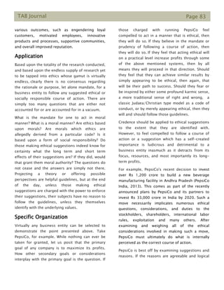 TAB Journal Page 83
various outcomes, such as engendering loyal
customers, motivated employees, innovative
products and processes, supportive communities,
and overall improved reputation.
Application
Based upon the totality of the research conducted,
and based upon the endless supply of research yet
to be tapped into ethics whose gamut is virtually
endless, clearly there is no consensus regarding
the rationale or purpose, let alone mandate, for a
business entity to follow any suggested ethical or
socially responsible course of action. There are
simply too many questions that are either not
accounted for or are accounted for in a vacuum.
What is the mandate for one to act in moral
manner? What is a moral manner? Are ethics based
upon morals? Are morals which ethics are
allegedly derived from a particular code? Is it
based upon a form of social responsibility? Do
those making ethical suggestions indeed know for
certainty what the long term and short term
effects of their suggestions are? If they did, would
that grant them moral authority? The questions do
not cease and the answers are simply not there.
Projecting a theory or offering possible
perspectives are helpful guidelines, but at the end
of the day, unless those making ethical
suggestions are charged with the power to enforce
their suggestions, their subjects have no reason to
follow the guidelines, unless they themselves
identify with the underlying values.
Specific Organization
Virtually any business entity can be selected to
demonstrate the point presented above. Take
PepsiCo, for example. While nothing can ever be
taken for granted, let us posit that the primary
goal of any company is to maximize its profits.
How other secondary goals or considerations
interplay with the primary goal is the question. If
those charged with running PepsiCo feel
compelled to act in a manner that is ethical, then
they will do so. If they believe in the mandate or
prudency of following a course of action, then
they will do so. If they feel that acting ethical will
on a practical level increase profits through some
of the above mentioned systems, then by all
means they will proceed in that direction. Should
they feel that they can achieve similar results by
simply appearing to be ethical, then again, that
will be their path to success. Should they fear or
be inspired by either some profound karmic sense,
a more traditional sense of right and wrong, a
classic Judaea/Christian type model as a code of
conduct, or by merely appearing ethical, then they
will and should follow those guidelines.
Credence should be applied to ethical suggestions
to the extent that they are identified with.
However, to feel compelled to follow a course of
action or a suggestion which has a self-created
importance is ludicrous and detrimental to a
business entity inasmuch as it detracts from its
focus, resources, and most importantly its long-
term profits.
For example, PepsiCo's recent decision to invest
over Rs 1,200 crore to build a new beverage
manufacturing facility in Andhra Pradesh (PepsiCo
India, 2013). This comes as part of the recently
announced plans by PepsiCo and its partners to
invest Rs 33,000 crore in India by 2020. Such a
move necessarily implicates numerous ethical
questions, considerations, and duties to the
stockholders, shareholders, international labor
rules, exploitation and many others. After
examining and weighing all of the ethical
considerations involved in making such a move,
PepsiCo must ultimately do what is internally
perceived as the correct course of action.
PepsiCo is best off by examining suggestions and
reasons. If the reasons are agreeable and logical
 