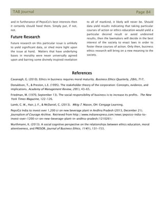 TAB Journal Page 84
and in furtherance of PepsiCo's best interests then
it certainly should heed them. Simply put, if not,
not.
Future Research
Future research on this particular issue is unlikely
to yield significant data, or shed more light upon
the issue at hand. Matters that have underlying
bases in morality were never universally agreed
upon and barring some divinely inspired revelation
to all of mankind, it likely will never be. Should
data yield results indicating that taking particular
courses of action or ethics education would yield a
particular desired result or avoid undesired
results, then the lawmakers will decide in the best
interest of the society to enact laws in order to
foster these courses of action. Only then, business
ethics research will bring on a new meaning to the
society.
References
Cavanagh, G. (2010). Ethics in business requires moral maturity. Business Ethics Quarterly, 20(4), 717.
Donaldson, T., & Preston, L.E. (1995). The stakeholder theory of the corporation: Concepts, evidence, and
implications. Academy of Management Review, 20(1), 43-65.
Friedman, M. (1970, September 13). The social responsibility of business is to increase its profits. The New
York Times Magazine, 122-126.
Lamb, C. W., Hair, J. F., & McDaniel, C. (2013). Mktg 7. Mason, OH: Cengage Learning.
PepsiCo India to invest over 1,200 cr on new beverage plant in Andhra Pradesh (2013, December 21).
Journalism of Courage Archive. Retrieved from http://www.indianexpress.com/news/pepsico-india-to-
invest-over-1200-cr-on-new-beverage-plant-in-andhra-pradesh/1210261/
Wurthmann, K. (2013). A social cognitive perspective on the relationships between ethics education, moral
attentiveness, and PRESOR. Journal of Business Ethics, 114(1), 131-153.
 