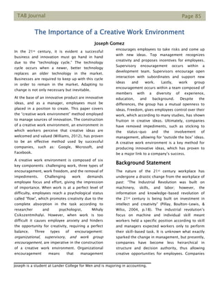 TAB Journal Page 85
The Importance of a Creative Work Environment
Joseph Gomez
In the 21st century, it is evident a successful
business and innovation must go hand in hand
due to the “technology cycle.” The technology
cycle occurs when a newer, better technology
replaces an older technology in the market.
Businesses are required to keep up with this cycle
in order to remain in the market. Adapting to
change is not only necessary but inevitable.
At the base of an innovative product are innovative
ideas, and as a manager, employees must be
placed in a position to create. This paper covers
the “creative work environment” method employed
to manage sources of innovation. The construction
of a creative work environment, an environment in
which workers perceive that creative ideas are
welcomed and valued (Williams, 2012), has proven
to be an effective method used by successful
companies, such as: Google, Microsoft, and
Facebook.
A creative work environment is composed of six
key components: challenging work, three types of
encouragement, work freedom, and the removal of
impediments. Challenging work demands
employee focus and effort, giving the impression
of importance. When work is at a perfect level of
difficulty, employees reach a psychological status
called “flow”, which promotes creativity due to the
complete absorption in the task according to
researcher and psychologist, Mihaly
Csikszentmihalyi. However, when work is too
difficult it causes employee anxiety and hinders
the opportunity for creativity, requiring a perfect
balance. Three types of encouragement:
organizational, supervisory, and work group
encouragement, are imperative in the construction
of a creative work environment. Organizational
encouragement means that management
encourages employees to take risks and come up
with new ideas. Top management recognizes
creativity and proposes incentives for employees.
Supervisory encouragement occurs within a
development team. Supervisors encourage open
interaction with subordinates and support new
ideas and work. Lastly, work group
encouragement occurs within a team composed of
members with a diversity of experience,
education, and background. Despite the
differences, the group has a mutual openness to
ideas. Freedom, gives employees control over their
work, which according to many studies, has shown
fruition in creative ideas. Ultimately, companies
have removed impediments, such as sticking to
the status-quo and the involvement of
management, allowing for “outside the box” ideas.
A creative work environment is a key method for
producing innovative ideas, which has proven to
be a major link to a company’s success.
Background Statement
The nature of the 21st century workplace has
undergone a drastic change from the workplace of
past: “The Industrial Revolution was built on
machinery, skills, and labor; however, the
information and knowledge-based revolution of
the 21st century is being built on investment in
intellect and creativity” (Pillay, Boulton-Lewis, &
Wilss, 2004, p.18). The industrial revolution’s
focus on machine and individual skill meant
workers held a specific position according to skill
and managers expected workers only to perform
their skill-based task. It is unknown what exactly
sparked the change in management, but presently,
companies have become less heirarchical in
structure and decision authority, thus allowing
creative opportunities for employees. Companies
Joseph is a student at Lander College for Men and is majoring in accounting.
 