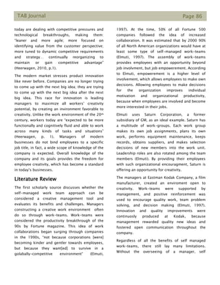 TAB Journal Page 86
today are dealing with competitive pressures and
technological breakthroughs, making them:
“leaner and more agile; more focused on
identifying value from the customer perspective;
more tuned to dynamic competitive requirements
and strategy… continually reorganizing to
maintain or gain competitive advantage”
(Heerwagen, 2010, p.1).
The modern market stresses product innovation
like never before. Companies are no longer trying
to come up with the next big idea; they are trying
to come up with the next big idea after the next
big idea. This race for innovation is leading
managers to maximize all workers’ creativity
potential, by creating an invironment favorable to
creativity. Unlike the work environment of the 20th
century, workers today are “expected to be more
functionally and cognitively fluid and able to work
across many kinds of tasks and situations”
(Heerwagen, p. 1). Managers of modern
businesses do not bind employees to a specific
job title, in fact, a wide scope of knowledge of the
company is expected. Overall knowledge of the
company and its goals provides the freedom for
employee creativity, which has become a standard
in today’s businesses.
Literature Review
The first scholarly source discusses whether the
self-managed work team approach can be
considered a creative management tool and
evaluates its benefits and challenges. Managers
constructing a creative work environment often
do so through work-teams. Work-teams were
considered the productivity breakthrough of the
90s by Fortune magazine. This idea of work
collaborations began surging through companies
in the 1990s, “not because corporations [were]
becoming kinder and gentler towards employees,
but because they want[ed] to survive in a
golabally-competitive environment” (Elmuti,
1997). At the time, 50% of all Fortune 500
companies followed the idea of increased
collaboration. It was estimated that by 2000 90%
of all North American organizations would have at
least some type of self-managed work-teams
(Elmuti, 1997). The assembly of work-teams
provides employees with an opportunity beyond
job involvment, but job empowerement. According
to Elmuti, empowerement is a higher level of
involvement, which allows employees to make own
decisions. Allowing employees to make decisions
for the organization improves individual
motivation and organizational productivity,
because when employees are involved and become
more interested in their jobs.
Elmuti uses Saturn Corporation, a former
subsidiary of GM, as an ideal example. Saturn has
a multitude of work-groups. Each work group
makes its own job assignments, plans its own
work, performs equipment maintenance, keeps
records, obtains suppliers, and makes selection
decisions of new members into the work unit.
Leadership roles are also rotated among the team
members (Elmuti). By providing their employees
with such organizational encouragment, Saturn is
offering an opportunity for creativity.
The managers at Eastman Kodak Company, a film
manufacturer, created an enviroment open to
creativity. Work-teams were supported by
management, and positive reinforcement was
used to encourage quality work, team problem
solving, and decision making (Elmuti, 1997).
Innovation and quality improvements were
continuosly produced at Kodak, because
management rewarded quality new ideas and
fostered open communication throughout the
company.
Regardless of all the benefits of self managed
work-teams, there still lay many limitations.
Without the overseeing of a manager, self
 