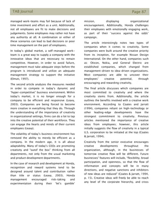 TAB Journal Page 87
managed work-teams may fail because of lack of
time investment and effort as a unit. Additionally,
not all employees are fit to make decisions and
judgements. Some employees may rather not have
any authority at all. A combination or either of
these scenarios can lead to bad decisions or poor
time management on the part of employees.
In today’s global market, a self-managed work-
team is a great way to supply a company with the
innovative ideas that are necessary to remain
competitive. However, in order to avoid failure,
management must take adequate steps before the
program is introduced and utilize an adequate
management strategy to support the initiative
(Elmuti, 1997).
The second article analyzes the measures needed
in order to compete in today’s dynamic and
“hyper-competitive” business environment. Within
today’s market, it is no longer enough for a
company to be efficient and responsive (Leavy,
2003). Companies are being forced to become
more creative in everything that they do. Through
the understanding of the importance of creativity
in organizational settings, firms can do a lot to tap
into the creative potential of their workforce. They
can engage the hearts and minds of their current
employees (Leavy).
The volatility of today’s business environment has
removed the ability to merely be efficient as a
company. In the modern age, it is all about
adaptability. Many of today’s CEOs are promoting
creativity and “outof the box” thinking from all
departments, not only from the usual marketing
and product development departments.
In the case of research and development at Honda,
recognition and reward systems tend to be
designed around talent and contribution rather
than title or status (Leavy, 2003). Honda
management encouraged risk-taking and
experimentation during their ‘let’s gamble’
mission, displaying organizational
encouragement. Additionally, Honda challenges
their employees with emotionally engaging work,
as part of their ‘success against the odds’
campaign.
The article interestingly notes two types of
companies when it comes to creativity. Some
companies were built around the creative priority
from its inception, for example Nissan Design
International. On the other hand, companies such
as: Oticon, Nokia, and General Electric are
established companies, which changed from
management-driven to idea-driven organizations.
Most companies are able to uncover their
employees’ creative potential, through
encouraging and rewarding creativity.
The final article discusses which companies are
most committed to creativity and where the
creativity stems from. Additionally, the article
outlines the benefits involved with a creative work
environment. According to Coates and Jarratt
(1994), companies reliant on high-technology or
other leading-edge developments have the
strongest commitment to creativity. Previous
articles mentioned the importance of creative
ideas from employees; however, this article
initially suggests the flow of creativity in a typical
U.S. corporation to be initiated at the top (Coates
& Jarratt, 1994).
Creativity from the senior executive encourages
creative developments throughout the
organization, although, in the businesses of
tomorrow creative flow will be different. Future
businesses’ features will include, “flexibility, broad
participation, and openness, so that the flow of
information and concepts will be in many
directions, and negative sanctions and inhibitors
of new ideas are reduced” (Coates & Jarratt, 1994,
p. 15). Creative ideas will freely be able to reach
any level of the corporate hierarchy, and cross
 