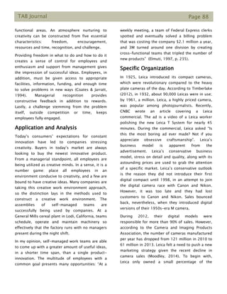 TAB Journal Page 88
functional areas. An atmosphere nurturing to
creativity can be constructed from five essential
characteristics: freedom, encouragement,
resources and time, recognition, and challenge.
Providing freedom in what to do and how to do it
creates a sense of control for employees and
enthusiasm and support from management gives
the impression of successful ideas. Employees, in
addition, must be given access to appropriate
facilities, information, funding, and enough time
to solve problems in new ways (Coates & Jarratt,
1994). Managerial recognition provides
constructive feedback in addition to rewards.
Lastly, a challenge stemming from the problem
itself, outside competition or time, keeps
employees fully engaged.
Application and Analysis
Today’s consumers’ expectations for constant
innovation have led to companies stressing
creativity. Buyers in today’s market are always
looking to buy the newest innovative product.
From a managerial standpoint, all employees are
being utilized as creative minds. In a sense, it is a
number game: place all employees in an
environment conducive to creativity, and a few are
bound to have creative ideas. Many companies are
taking this creative work environment approach,
so the distinction lays in the methods used to
construct a creative work environment. The
assemblies of self-managed teams are
successfully being used by companies. At a
General Mills cereal plant in Lodi, California, teams
schedule, operate and maintain machinery so
effectively that the factory runs with no managers
present during the night shift.
In my opinion, self-managed work teams are able
to come up with a greater amount of useful ideas,
in a shorter time span, than a single product-
innovation. The multitude of employees with a
common goal presents many opportunities: “At a
weekly meeting, a team of Federal Express clerks
spotted and eventually solved a billing problem
that was costing the company $2.1 million a year,
and 3M turned around one division by creating
cross-functional teams that tripled the number of
new products” (Elmuti, 1997, p. 235).
Specific Organization
In 1925, Leica introduced its compact cameras,
which were revolutionary compared to the heavy
plate cameras of the day. According to Timberlake
(2012), in 1932, about 90,000 Leicas were in use;
by 1961, a million. Leica, a highly priced camera,
was popular among photojournalists. Recently,
CNBC wrote an article covering a Leica
commercial. The ad is a video of a Leica worker
polishing the new Leica T System for nearly 45
minutes. During the commercial, Leica asked “Is
this the most boring ad ever made? Not if you
appreciate obsessive craftsmanship”. Leica’s
business model is apparent from the
advertisement. Leica’s conservative business
model, stress on detail and quality, along with its
astounding prices are used to grab the attention
of a specific market. Leica’s conservative outlook
is the reason they did not introduce their first
digital compact until 1998, in an attempt to join
the digital camera race with Canon and Nikon.
However, it was too late and they had lost
customers to Canon and Nikon. Sales bounced
back, nevertheless, when they introduced digital
versions of their 1950s-era M camera.
During 2012, their digital models were
responsible for more than 90% of sales. However,
according to the Camera and Imaging Products
Association, the number of cameras manufactured
per year has dropped from 121 million in 2010 to
61 million in 2013. Leica felt a need to push a new
marketing strategy given the recent decline in
camera sales (Moodley, 2014). To begin with,
Leica only owned a small percentage of the
 