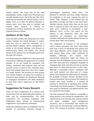 TAB Journal Page 89
camera market: “We know that of the total
photographic market, maybe only 10% would even
consider buying a Leica. Out of the top 10%, only a
small fraction actually will end up buying a Leica”
(Babej, 2012, p.1). With the general decrease in
camera sales, Leica may need to consider new
creative ideas, because as cameras on
smartphones continue advancing, the need for a
separate camera is fading.
Synthesis of the Topic
Leica has been content with being part of a niche
market, however the overall decrease in camera
sales has Leica in need for innovation. As a
German-based company, Leica’s management is
similar to the German ideology. Leica focuses on
craftsmanship, detail, and quality. The overall
design of the cameras has not changed much from
the early 20th century.
I am proposing Leica implement a more open work
environment, allowing the opportunity for creative
thought. In an era fueled by innovation and
change, companies with stagnant ideas will not
succeed. Leica is in need of new, innovative ideas,
which will catapult them from their niche market
to a larger market. The presence of work-groups
and creative freedom can begin the circulation of
innovative ideas between the employees. Removal
of managerial impediments will allow employees
to stray from Leica’s status-quo of “old-school”
cameras.
Suggestions for Future Research
There are three components of a creative work
environment that can potentially yield creativity, or
falter and be counterproductive. The three
components are: providing employees with
challenging work, removal of organizational
impediments, and conditions of freedom.
Assigning challenging tasks to employees has the
benefits of promoting creativity through a
psychological experience called “flow.” The
demand for attention and focus totally immerses
the employee in the task, causing the work to
merely “flow.” However, in this method lays the
possibility to assign too little or too much work:
“Workers become bored when they can do more
than is required of them and anxious when their
skills aren’t sufficient to accomplish a task”
(Williams, 2012, p.135). The search for this
balance is only temporary. Once the work
capabilities of employees are determined,
managers will know the perfect balance of work to
achieve work “flow” and creativity.
The component of freedom in the workplace
means having autonomy over one’s day-to-day
work and a sense of ownership and control over
one’s ideas (Williams, 2012). Studies have shown
that creative ideas thrive under conditions of
freedom. Although, this creative work
environment component might not always be
effective. Not all employees are fit to have control
over their work and time. Employees incapable of
managing their work and time will end up wasting
work hours or make bad decisions in their work.
Although a reasonable concern, employees with
such work freedom are often part of a larger
group, thus reducing the opportunity for mistakes.
For example, at Dunkin’ Donuts, members of the
Culinary Innovation Team are given the freedom to
explore new areas, whether it is testing 28
varieties of shortening or spending three months
researching new potato products. If these projects
were given to individuals, the opportunity for time
loss would be much higher.
The final component that might be susceptible to
being abused is the removal of impediments. The
method stems from the idea that, internal conflict
and power struggles, rigid management
structures, and a conservative bias toward the
status-quo can all discourage creativity (Williams,
2012). The removal of structure, conversely, can
 