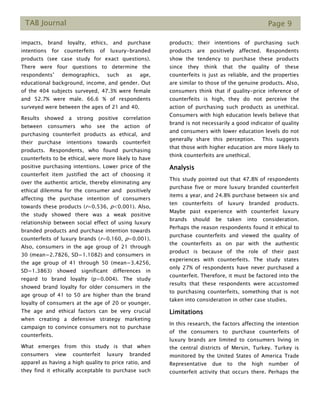 TAB Journal Page 9
impacts, brand loyalty, ethics, and purchase
intentions for counterfeits of luxury-branded
products (see case study for exact questions).
There were four questions to determine the
respondents’ demographics, such as age,
educational background, income, and gender. Out
of the 404 subjects surveyed, 47.3% were female
and 52.7% were male. 66.6 % of respondents
surveyed were between the ages of 21 and 40.
Results showed a strong positive correlation
between consumers who see the action of
purchasing counterfeit products as ethical, and
their purchase intentions towards counterfeit
products. Respondents, who found purchasing
counterfeits to be ethical, were more likely to have
positive purchasing intentions. Lower price of the
counterfeit item justified the act of choosing it
over the authentic article, thereby eliminating any
ethical dilemma for the consumer and positively
affecting the purchase intention of consumers
towards these products (r=0.536, p<0.001). Also,
the study showed there was a weak positive
relationship between social effect of using luxury
branded products and purchase intention towards
counterfeits of luxury brands (r=0.160, p=0.001).
Also, consumers in the age group of 21 through
30 (mean=2.7826, SD=1.1082) and consumers in
the age group of 41 through 50 (mean=3.4256,
SD=1.3863) showed significant differences in
regard to brand loyalty (p=0.004). The study
showed brand loyalty for older consumers in the
age group of 41 to 50 are higher than the brand
loyalty of consumers at the age of 20 or younger.
The age and ethical factors can be very crucial
when creating a defensive strategy marketing
campaign to convince consumers not to purchase
counterfeits.
What emerges from this study is that when
consumers view counterfeit luxury branded
apparel as having a high quality to price ratio, and
they find it ethically acceptable to purchase such
products; their intentions of purchasing such
products are positively affected. Respondents
show the tendency to purchase these products
since they think that the quality of these
counterfeits is just as reliable, and the properties
are similar to those of the genuine products. Also,
consumers think that if quality-price inference of
counterfeits is high, they do not perceive the
action of purchasing such products as unethical.
Consumers with high education levels believe that
brand is not necessarily a good indicator of quality
and consumers with lower education levels do not
generally share this perception. This suggests
that those with higher education are more likely to
think counterfeits are unethical.
Analysis
This study pointed out that 47.8% of respondents
purchase five or more luxury branded counterfeit
items a year, and 24.8% purchase between six and
ten counterfeits of luxury branded products.
Maybe past experience with counterfeit luxury
brands should be taken into consideration.
Perhaps the reason respondents found it ethical to
purchase counterfeits and viewed the quality of
the counterfeits as on par with the authentic
product is because of the role of their past
experiences with counterfeits. The study states
only 27% of respondents have never purchased a
counterfeit. Therefore, it must be factored into the
results that these respondents were accustomed
to purchasing counterfeits, something that is not
taken into consideration in other case studies.
Limitations
In this research, the factors affecting the intention
of the consumers to purchase counterfeits of
luxury brands are limited to consumers living in
the central districts of Mersin, Turkey. Turkey is
monitored by the United States of America Trade
Representative due to the high number of
counterfeit activity that occurs there. Perhaps the
 