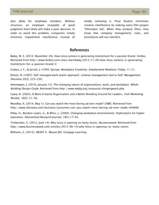 TAB Journal Page 90
also allow for employee mistakes. Without
structure, an employee incapable of good
judgment most likely will make a poor decision. In
order to avoid this problem, companies simply
minimize impediment interference instead of
totally removing it. Pixar Studios minimizes
creative interference by making every film project
“filmmaker led”. When they produce films, they
know that company management, rules, and
procedures will not interfere.
References
Babej, M. E. (2012, November 26). How Leica camera is generating momentum for a passion brand. Forbes.
Retrieved from http://www.forbes.com/sites/marcbabej/2012/11/26/how-leica-camera-is-generating-
momentum-for-a-passion-brand/2/
Coates, J. F., & Jarratt, J. (1994, Spring). Workplace Creativity. Employment Relations Today, 11-21.
Elmuti, D. (1997). Self-managed work teams approach: creative management tool or fad? Management
Decision,35(3), 233-239.
Heerwagen, J. (2010, January 15). The changing nature of organizations, work, and workplace. Whole
Building Design Guide. Retrieved from http://www.wbdg.org/resources/chngorgwork.php
Leavy, B. (2003). A More Creative Organisation and a Better Breeding Ground for Leaders. Irish Marketing
Review, 16(2), 51-56.
Moodley, K. (2014, May 1). Can you watch the most boring ad ever made? CNBC. Retrieved from
http://www.nbcnews.com/business/consumer/can-you-watch-most-boring-ad-ever-made-n94666
Pillay, H., Boulton-Lewis, G., & Wilss, L. (2004). Changing workplace environments: Implications for higher
education. Educational Research Journal, 19(1),17-42.
Timberlake, C. (2012, June 14). Why Leica is opening so many stores. Businessweek. Retrieved from
http://www.businessweek.com/articles/2012-06-14/why-leica-is-opening-so-many-stores
Williams, C. (2012). MGMT 4. Mason,OH: Cengage Learning.
 