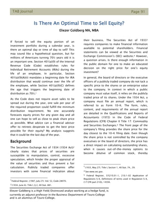 TAB Journal Page 91
Is There An Optimal Time to Sell Equity?
Eliezer Goldberg MA, MBA
If forced to sell the equity portion of an
investment portfolio during a calendar year, is
there an optimal day or time of day to sell? This
may sound like a hypothetical question, but for
millions of Americans turning 70½ years old it is
an important one. Section 401(a)(9) of the Internal
Revenue Code (Code) establishes rules for
Individual Retirement Accounts (IRAs) during the
life of an employee. In particular, Section
401(a)(9)(A)(ii) mandates a beginning date for IRA
distribution that would continue over the life of
the employee, while Section 401(a)(9)(C) defines
the age that triggers the beginning date of
distribution as 70½.1
As the Code does not require asset sales to be
spread out during the year, one sale per year of
the required proportion could fulfill the minimum
distribution requirement. No one accurately
forecasts equity prices for any given day and all
one can hope to sell as close to peak share price
as possible. What advice can a financial advisor
offer to retirees desperate to get the best price
possible for their equity? My analysis suggests
that it could be the last day of the year.
Background
The Securities Exchange Act of 1934 (1934 Act)2
clearly states that prices of securities are
susceptible to manipulation, control, excessive
speculation, which hinder the proper appraisal of
the value of securities and thus prevent a fair
calculation. Publicly traded companies offer
investors with some financial indication about
1
Federal Register. (1987, July 27). Vol. 52, Code 28070.
2 (1934, June 6). Title I, § 2, 48 Stat. 881.
their business. The Securities Act of 19333
requires companies to make financial information
available to potential shareholders. Financial
statements can be viewed at the Securities and
Exchange Commission’s (SEC) website.4 However,
a question arises. Is there enough information in
the public domain for one to make an educated
decision on the right price for one’s equity
investment?
In general, the board of directors or the executive
officers of a publicly traded company do not tack a
specific price to the shares or an enterprise value
to the company. In context in which a public
company must value itself, it relies on the publicly
traded price of its shares. Under the 1934 Act, a
company must file an annual report, which is
referred to as Form 10-K. The form, rules,
content, and requirements of the annual report
are detailed in the Qualifications and Reports of
Accountants (1972) in the Code of Federal
Regulations (CFR) Chapter II Title 17: Commodity
and Securities Exchanges.5 The front page of the
company’s filing provides the share price for the
day closest to the 10-K filing date. Even though
the share price is not controlled by the company
executives or the board of directors, the price has
a direct impact on calculating outstanding shares,
when it causes out-of-the-money options to
become dilutive of common stock, thereby
3
(1933, May 27). Title I, Section 1, 48 Stat. 74., 39.
4 See www.sec.gov.
5 Federal Register, 37(210.01-1, 210.1-02 Application of
Regulations S-X, Definitions of terms used in Regulation S-X,
(17 CFR part 210)), 14594.
Eliezer Goldberg is a High Yield/Distressed analyst working at a hedge fund, is
currently an adjunct professor in the Business Department of Touro College
and is an alumnus of Touro College.
 