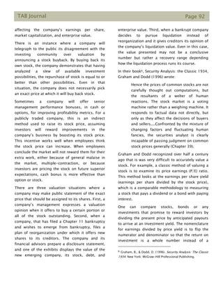 TAB Journal Page 92
affecting the company’s earnings per share,
market capitalization, and enterprise value.
There is an instance where a company will
telegraph to the public its disagreement with the
investing community over valuation by
announcing a stock buyback. By buying back its
own stock, the company demonstrates that having
analyzed a slew of available investment
possibilities, the repurchase of stock is equal to or
better than other possibilities. Even in that
situation, the company does not necessarily pick
an exact price at which it will buy back stock.
Sometimes a company will offer senior
management performance bonuses, in cash or
options, for improving profitability metrics. For a
publicly traded company, this is an indirect
method used to raise its stock price, assuming
investors will reward improvements in the
company’s business by boosting its stock price.
This incentive works well when employees think
the stock price can increase. When employees
conclude the market will not reward them for their
extra work, either because of general malaise in
the market, multiple-contraction, or because
investors are pricing the stock on future superior
expectations, cash bonus is more effective than
option or stock.
There are three valuation situations where a
company may make public statement of the exact
price that should be assigned to its shares. First, a
company’s management expresses a valuation
opinion when it offers to buy a certain portion or
all of the stock outstanding. Second, when a
company, that has filed a Chapter 11 bankruptcy
and wishes to emerge from bankruptcy, files a
plan of reorganization under which it offers new
shares to its creditors. The company and its
financial advisors prepare a disclosure statement,
and one of the exhibits displays the value of the
new emerging company, its stock, debt, and
enterprise value. Third, when a bankrupt company
decides to pursue liquidation instead of
reorganization and it gives creditors its opinion of
the company’s liquidation value. Even in this case,
the value presented may not be a conclusive
number but rather a recovery range depending
how the liquidation process runs its course.
In their book6, Security Analysis: the Classic 1934,
Graham and Dodd (1996) wrote:
Hence the prices of common stocks are not
carefully thought out computations, but
the resultants of a welter of human
reactions. The stock market is a voting
machine rather than a weighing machine. It
responds to factual data not directly, but
only as they affect the decisions of buyers
and sellers....Confronted by the mixture of
changing factors and fluctuating human
fancies, the securities analyst is clearly
incapable of passing judgment on common
stock prices generally (Chapter 39).
Graham and Dodd recognized over half a century
ago that is was very difficult to accurately value a
stock. For example, a classic method of valuing a
stock is to examine its price earnings (P/E) ratio.
This method looks at the earnings per share yield
(earnings per share divided by the stock price),
which is a comparable methodology to measuring
a stock that pays a dividend or a bond with paying
interest.
One can compare stocks, bonds or any
investments that promise to reward investors by
dividing the present price by anticipated payouts
to arrive at an investment yield. The nomenclature
for earnings divided by price yield is to flip the
numerator and denominator so that the return on
investment is a whole number instead of a
6 Graham, B., & Dodd, D. (1996). Security Analysis: The Classic
1934. New York: McGraw-Hill Professional Publishing.
 