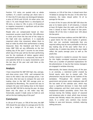 TAB Journal Page 93
fraction. P/E ratios are quoted only as whole
numbers. If a stock’s earnings per share ratio is
$1 then the P/E ratio does not distinguish between
a price of $9.50 and $10.49. At either price, the
ratio is 10, even though there is a discrepancy of
99 cents, or close to 10%, in price. A 5% positive
or negative movement is significant and yet does
not impact the P/E ratio.
People who are compensated based on their
investment acumen could find the 10% difference
in stock price (from the low end of the range to
the high end) very significant. It is especially
important when that movement allows them to
beat an index by which their performance is being
measured. Does the Standard and Poor’s 500
Index (S&P 500) act any differently on the last
trading day of the year? I assume no one knows
which day of the year will be the best-performing
one for the multitude of indices against which
investment performance is measured, but what if
one patiently held on to equity investments until
the last day of the year and sold them at the
market close?
Analysis
I have researched the S&P 500 high, low, average,
and close prices since 1958 and compared the
close to the index’s low and average prices. I ran
two tests. One test was to compare the year-end
trading close to the S&P 500 average price as
calculated by Bloomberg. The second test was to
compare the year-end trading close to the lowest
price the S&P 500 fell to during the year. As deep
down into the abyss as the index may fall,
historically, would it made sense to hold on and
sell on the last trading day of the year?
Conclusion
In 38 out of 54 years, or 70% of the time, the S&P
500 closed the year above its average price for the
year by a margin of 1% or more. In only 12
instances, or 22% of the time, it closed more than
1% below its average for the year. In the other four
instances, the index closed within 1% of its
average for the year.
In none of the 54 years did the S&P 500 close the
year at its lowest point. In all instances, it closed
at least 2% higher than the nadir, and 50% of the
time it closed at least 14% above its low point.
Indeed, 9% of the time it closed over 32% above
the low point.
If historical data have credence and the S&P 500 is
a good metric for the stock market in general,
then one can conclude statistically that any
required selling may be more profitable on the last
day trading day of the year rather than on a
random day. A random day during the year might
reflect the yearly average price as well as the
yearly low.
Further research is needed to uncover the reason
for this highly correlated statistical occurrence.
There are a number of potential explanations for
the phenomenon. It may be that money managers
are engaged in window-dressing.
Alternatively, the lowest closing price of the year
is an anomaly, a statistical outlier created by
forced equity sales due to margin calls. The
phenomenon may be driven by the realities of the
workplace. Throughout the western world,
government and private sector employees take off
the last week of the calendar year, which may
cause a significant decrease in news that could
affect companies and their stock prices. Another
employment-related possibility stems from the
increase during the holiday season of seasonal
and temporary jobs in retail, which may increase
income and thereby reduce the pressure to sell
stock. In a similar vein, workers may receive
holiday or year-end bonuses, similarly reducing
selling pressure.
 