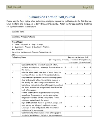 TAB Journal Page 98
Submission Form to TAB Journal
Please use the form below when submitting students’ papers for publication in the TAB Journal.
Email the form and the papers to Barry.Bressler@touro.edu. Watch out for approaching deadlines
set by Dean Bressler in the future.
Student’s Name
Submitting Professor’s Name
Type of Paper
a) Short <=3 pages b) Long > 3 pages
c) Quantitative Analysis d) Qualitative Analysis
Area of Focus
Marketing, Management, Finance, Accounting etc.
Date
Evaluation Criteria Rate on a scale from 1-5
(1 – very weak; 2 – weak; 3 – neither strong or weak;
4 – strong; 5 – very strong)
1. Content Depth: The extent of research effort,
analysis, and depth of knowledge that is covered in
the paper.
1……...2……....3…….....4……...5
2. Practical Implication: The level of applicability to
business life that can be of interest to students.
1……...2……....3…….....4……...5
3. Organization & Structure: Structure of the paper is
clear and easy to follow. Content and purpose of
the writing are clear. Paragraph transitions are
logical and maintain the flow of thought throughout
the paper. Conclusion is logical and flows from the
body of the paper.
1……...2……....3…….....4……...5
4.. Format and Citations: Paper follows designated
guidelines. The document has the appropriate
length as described for the assignment. Format
enhances readability of the paper.
1……...2……....3…….....4……...5
5. Style and Grammar: Rules of grammar, usage, and
punctuation are followed; spelling is correct.
Language is clear and precise. The document is
professional in appearance.
1……...2……....3…….....4……...5
6. Comments: Qualitative assessment of the paper’s
strengths, weaknesses, and ideas for improvement.
 