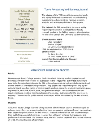 Lander College of Arts
and Sciences
Division of
Touro College
1602 Ave J
Brooklyn, NY 11230
Phone: 718-252-7800
Fax: 718-253-9455
E-Mail:
Barry.Bressler@touro.edu
We’re on the Web!
Visit us at:
www.touro.edu
Another Reason to Excel
Touro Accounting and Business Journal
The mission of the TAB Journal is to recognize faculty
and highly dedicated students who exceed scholarly
expectations and demonstrate rigorous research,
analysis, and writing capabilities in their papers.
The vision of the TAB journal is to become a highly
regarded publication of top student and faculty
research studies in the field of business administration
for the Touro College and University System worldwide.
Student Editorial Board:
Lilian Hamadani*
Shimon Kreiger*
Sol Lerner, Lead Student Editor
*TAB Society Presidents 2013-2014
Editorial Board:
Dr. Barry Bressler
Dr. Julita Haber, Editor in Chief
Journal Coordinator & Editorial Manager:
Esther Widroff
MANUSCRIPT SUBMISSION PROCESS
Faculty
We encourage Touro College business faculty to submit their top student papers from all
business administration courses for publication in the TAB Journal. Submitted manuscripts
need to be formatted according to the APA style and demonstrate high scholarly standard and
exceed analytical and research expectations. Top papers are selected for publishing by the
editorial board based on rating of content depth, analysis, research, practical implication, paper
organization, structure, format, style, and grammatical rigor. The submission form and
requirements are available from Barry.Bressler@touro.edu. Submission for the next issue is
ongoing. The decision for publication of manuscripts will be announced by the TAB editorial
board.
Students
All current Touro College students taking business administration courses are encouraged to
enhance their efforts on research and writing class term papers so that professors can nominate
their papers for publication in the TAB Journal. Selected authors will be able to acknowledge
their publishing accomplishments on resumes that will surely enhance their academic and
professional advancement. For the next issue, the best student paper will also receive an award
of $100 American Express gift certificate.
Award of $100 Gift Certificate to the Best Student Paper!
 