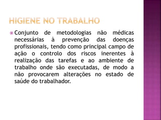  Conjunto de metodologias não médicas
necessárias à prevenção das doenças
profissionais, tendo como principal campo de
ação o controlo dos riscos inerentes à
realização das tarefas e ao ambiente de
trabalho onde são executadas, de modo a
não provocarem alterações no estado de
saúde do trabalhador.
 