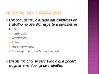  Engloba, assim, o estudo das condições de
trabalho no que diz respeito a parâmetros
como:
 Iluminação
 Ventilação
 Ruído
 riscos térmicos,
 Riscos químicos ou biológicos, etc
 Em última análise será tudo o que poderá
originar uma doença de trabalho.
 