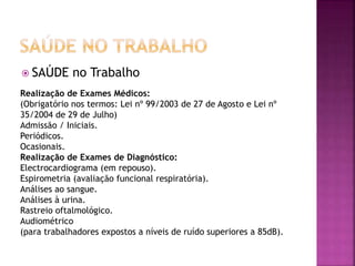 SAÚDE no Trabalho
Realização de Exames Médicos:
(Obrigatório nos termos: Lei nº 99/2003 de 27 de Agosto e Lei nº
35/2004 de 29 de Julho)
Admissão / Iniciais.
Periódicos.
Ocasionais.
Realização de Exames de Diagnóstico:
Electrocardiograma (em repouso).
Espirometria (avaliação funcional respiratória).
Análises ao sangue.
Análises à urina.
Rastreio oftalmológico.
Audiométrico
(para trabalhadores expostos a níveis de ruído superiores a 85dB).
 