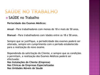  SAÚDE no Trabalho
Periocidade dos Exames Médicos:
Anual - Para trabalhadores com menos de 18 e mais de 50 anos.
Bianual - Para trabalhadores com idades entre os 18 e 50 anos.
Sempre que se justifique, a periodicidade dos exames poderá ser
alterada, sempre em cumprimento com o período estabelecido
para a realização do novo exame.
Dependendo da solicitação do Cliente, e sempre que as condições
o permitam, a realização dos Exames Médicos poderá ser
efectuada:
Nas Instalações do Cliente (Empresa)
Nas Clínicas de Empresas Especializadas
Nas Unidades Móveis de Sáude
 