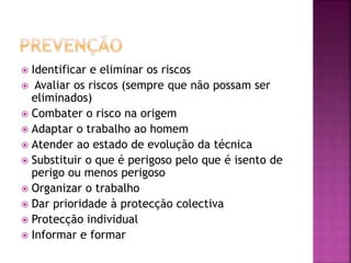  Identificar e eliminar os riscos
 Avaliar os riscos (sempre que não possam ser
eliminados)
 Combater o risco na origem
 Adaptar o trabalho ao homem
 Atender ao estado de evolução da técnica
 Substituir o que é perigoso pelo que é isento de
perigo ou menos perigoso
 Organizar o trabalho
 Dar prioridade à protecção colectiva
 Protecção individual
 Informar e formar
 