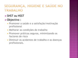  SHST ou HSST
 Objectivo :
 Promover a saúde e a satisfação/motivação
profissional
 Melhorar as condições do trabalho
 Promover práticas seguras, minimizando os
factores de risco
 Diminuir os acidentes de trabalho e as doenças
profissionais.
 