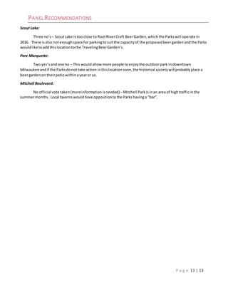 P a g e 13 | 13
PANEL RECOMMENDATIONS
Scout Lake:
Three no’s – ScoutLake istoo close to RootRiverCraft BeerGarden,whichthe Parkswill operate in
2016. There isalso notenoughspace for parkingtosuitthe capacityof the proposedbeergardenandthe Parks
wouldlike toaddthislocationtothe TravelingBeerGarden’s.
Pere Marquette:
Two yes’sand one no – This wouldallow more people toenjoythe outdoorpark indowntown
Milwaukee andif the Parksdonot take action inthislocationsoon,the historical societywill probablyplace a
beergardenon theirpatiowithinayearor so.
Mitchell Boulevard:
No official vote taken(moreinformationisneeded) –Mitchell Parkisinan area of hightrafficin the
summermonths. Local tavernswouldhave oppositiontothe Parkshavinga “bar”.
 