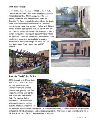 P a g e 5 | 13
South Shore Terrace:
In 2014 MillerCoors donated $500,000 to the Parks for
clean water initiatives. With that came the South Shore
Terrace beer garden. The Parks operates the beer
garden and MillerCoors is the sponsor. With the
donation, The Parks renovated and remodeled the South
Shore Pavilion in the southeastern sector. What was
once a storage space now features a full bar with 20 taps
and 13 different beer options, two gas fueled stone fire
pits, a garage entrance leading to the basement, a walk in
cooler, and outdoor seating with beautiful views of Lake
Michigan and Downtown Milwaukee. We currently serve
snacks, beer, wine, and non-alcoholic beverages.
All revenue is deposited through the Parks and last
year South Shore Terrace generated $88,630
revenue.
Scout Lake “Pop Up” Beer Garden:
ABC Estabrook tested Scout Lake
Park in 2015. The 12 day “pop
up” beer garden operated
simultaneously with the two
traveling beer gardens over four
stops; Froemming Park, Gordon
Park, Grant Park and Doctors
Park. The existing shelter
operated as a kitchen with an
additional trailer and seating
outside. The beer garden was set
up, operated, and torn down by the Parks, in partnership with ABC Estabrook providing the equipment
and seating. ABC Estabrook also sold sausages and pretzels. There was no agreement beyond the 12
day stop at the park. $41,733 was generated in revenue.
 