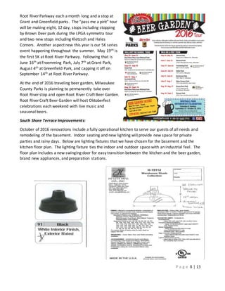 P a g e 8 | 13
Root River Parkway each a month long and a stop at
Grant and Greenfield parks. The “pass me a pint” tour
will be making eight, 12 day, stops including stopping
by Brown Deer park during the LPGA symmetra tour
and two new stops including Kletzsch and Hales
Corners. Another aspect new this year is our 5K series
event happening throughout the summer. May 19th is
the first 5K at Root River Parkway. Following that is
June 16th at Froemming Park, July 7th at Grant Park,
August 4th at Greenfield Park, and capping it off on
September 14th at Root River Parkway.
At the end of 2016 traveling beer garden, Milwaukee
County Parks is planning to permanently take over
Root River stop and open Root River Craft Beer Garden.
Root River Craft Beer Garden will host Oktoberfest
celebrations each weekend with live music and
seasonal beers.
South Shore Terrace Improvements:
October of 2016 renovations include a fully operational kitchen to serve our guests of all needs and
remodeling of the basement. Indoor seating and new lighting will provide new space for private
parties and rainy days. Below are lighting fixtures that we have chosen for the basement and the
kitchen floor plan. The lighting fixture ties the indoor and outdoor space with an industrial feel. The
floor plan includes a new swinging door for easy transition between the kitchen and the beer garden,
brand new appliances, and preparation stations.
 
