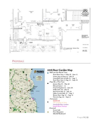 P a g e 9 | 13
PROPOSALS
2016 Beer Garden Map
=Roll out the Barrel Tour
Root River Area # 1 May 18 – June 12
Grant Area #5 June 15 – July 10
Greenfield Area 3A July 13 – Aug. 7
Root River Area #1 Aug. 10 – Sept. 16
=Pass Me a Pint Tour
Juneau May 18 – May 30
Kletzsch June 1 - 12
Froemming June 15 – June 26
Holler June 29 – July 10
Red Arrow July 13 – July 24
Hales Corners July 27 – Aug. 7
Brown Deer Aug. 10 – Aug. 21
Doctors Aug. 24 – Sept. 5
= Permanent
Estabrook
The Landing at Hoyt
Humboldt Beer Garden
South Shore Terrace
=Potential
Scout Lake
Pere Marquette
Mitchell Boulevard
 