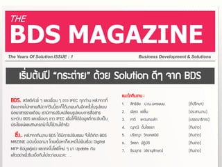 THE

BDS MAGAZINE
The Years Of Solution ISSUE : 1                                               Business Development & Solutions



      เริ่มต้นปี “กระต่าย” ด้วย Solution ดีๆ จาก BDS
                                                                  แนะนาทีมงาน :
 BDS. สวัสดีค่ะพี่ ๆ และเพื่อน ๆ ชาว IFEC ทุกท่าน หลังจากที่
                                                                  1.   สิทธิชัย ป.ณ.นครพนม          (ที่ปรึกษา)
 เงียบหายไปหลายสัปดาห์วันนี้เราก็ได้มาพบกันอีกครั้งในรูปแบบ
 นิตยาสารรายเดือน เรามีการปรับเปลี่ยนรูปแบบการสื่อสาร             2.   พัชรา แซ่ลิ้ม                (ประสานงาน)
 ระหว่าง BDS และเพื่อนๆ ชาว IFEC เพื่อให้ได้ข้อมูลที่กระชับเป็น   3.   คาวี   แหวนทองคา             (บรรณาธิการ)
 ประโยชน์และสามารถนาไปใช้งานได้จริง                               4.   ญาณี ตั๋นไชยยา               (ทีมข่าว)
   ซึ่ง.. หลังจากทีมงาน BDS ได้มีการปรับแผน จึงได้เกิด BDS        5.   ปรัชญา วีคงคเสนีย์           (ทีมข่าว)
 MAZINE ฉบับนีออกมา โดยเนือหาก็คงหนีไม่พ้นเรื่อง Digital
                      ้         ้                                 6.   วัลลภ ปฏิบัติ                (ทีมข่าว)
 MFP ข้อมูลคู่แข่ง และเทคโนโลยีใหม่ ๆ มา Update กัน               7.   ธีระยุทธ วชิรานุลักษณ์       (ทีมข่าว)
 แล้วอย่าเพิ่งรีบเบือกันไปซะก่อนนะคะ ….
                    ่
 