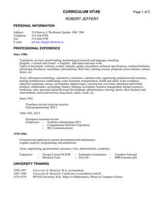 CURRICULUM VITAE Page 1 of 2
ROBERT JEFFERY
PERSONAL INFORMATION
Address: 310 Boivin, L’Île-Bizard, Quebec H9C 2B9
Telephone: 514 624-6786
Fax: 514 620-3598
E-mail: rpl.serv.lang@videotron.ca
PROFESSIONAL EXPERIENCE
Since 1988:
Translation, revision, proof-reading, terminological research and language consulting
(English → French and French → English). Individual and team work.
Types of documents: software, scripts, manuals, guides, procedures, technical specifications, technical bulletins,
advertising, brochures, newsletters, presentations, Web sites, training courses, proposals, press releases, memos,
letters, etc.
Areas: information technology, automotive, mechanics, machine tools, engineering, production and inventory,
heating/ventilation/air conditioning, water treatment, transportation, health and safety in the workplace,
industrial equipment, energy, environment, import-export, construction, real estate, petroleum and related
products, mathematics, accounting, finance, banking, investment, business management, human resources,
marketing, sales, personal and professional development, administration, training, sports, show business and
entertainment, travel and tourism, drug abuse, music, foods, etc.
Since 1992:
Translator-reviser in private practice
(Sole proprietorship: RPL)
1988-1992, 2013:
Permanent translator-revisor
(Employers: - Systèmes informatiques BVI
- Computertime Network Corporation
- BG Communications)
1978-1986:
Computerized application systems development and maintenance
(organic analysis, programming, documentation)
Areas: engineering, governmental, insurance, trust, administration, academics
Employers: - Groupe Conseil M.B.M. - Systematix Consultants - Canadian National
- Montreal Trust - Sun Life - IBM (summer job)
UNIVERSITY TRAINING
1994-1997 Université de Montréal: B.A. in translation
1987-1994 Université de Montréal: Certificates in translation I and II
1974-1978 McGill University: B.Sc. Major in Mathematics, Minor in Computer Science
 