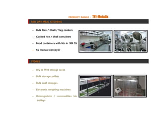 PRODUCT RANGE : TFI-Metalix
MID DAY MEAL KITCHENS
 Bulk Rice / Dhall / Veg cookers
 Cooked rice / dhall containers
 Food containers with lids in 304 SS
 SS manual conveyor
STORES
 Dry & Wet storage racks
 Bulk storage pallets
 Bulk cold storages
 Electronic weighing machines
 Onion/potato / commodities bin
trolleys
 