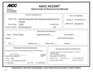 Advancing
Clinical Laboratory
Science Worldwide
AACC ACCENT®
VERIFICATION OF PARTICIPATION RECORD
ACTIVITY INFORMATION
ACTIVITY NUMBERS
Activity Title: Laboratory Automation 2003: Customizi~g Solutions for Your
lnstitution
Activity #: 150-03CON-O11
Activity Date: 11 /6/03 Credit Hours: California#: 150-0304-011
Activity Location: San Francisco, CA 10.5
PARTICIPANT INFORMATION
Name: Osear Ortega Degree/Certification: _ License/SS #:
Address:
City: State/County: _
PROGRAM PROVIDER INFORMATION
I hereby certify that this individual participated in this ACCENT® program.
AACC Member Number:
Postal Code: Country:
ACCREDITING AGENCY INFORMATION
American Association for Clinical Chemistry, lnc. (AACC)
ACCENT® Office
A, dJJun;:1_ 11/6/03 2101 L Street NW, Suite 202
Washington, OC 20037-1558Program Director Signature
Agency: AACC
Address: 2101 L Street NW, Suite 202
City:Washinqton
Date
State: D.C. Zip: 20037-1558
800-892-1400 • (202) 857-0717 • FAX (202) 887-5093
California Agency # 0019 Florida JP # 0000115
PARTICIPANTS: KEEP FOR YOUR RECORDS. THIS IS YOUR OFFICIAL RECORD OF CREDIT EARNED.
Oct 2002
 