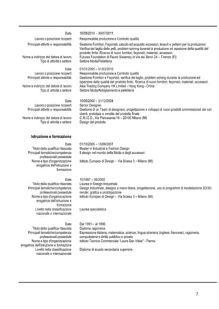 2
Date 16/08/2010 – 30/07/2011
Lavoro o posizione ricoperti Responsabile produzione e Controllo qualità
Principali attività e responsabilità Gestione Fornitori, Façonisti, calcolo ed acquisto accessori, tessuti e pellami per la produzione
Verifica del taglio delle pelli, problem solving durante la produzione ed ispezione della qualità del
prodotto finito. Ricerca di nuovi fornitori, façonisti, materiali, accessori.
Nome e indirizzo del datore di lavoro Futures Foundation di Pauric Sweeney in Via dei Benci 24 – Firenze (FI)
Tipo di attività o settore Settore Moda/Pelletteria
Date 01/01/2005 – 01/03/2010
Lavoro o posizione ricoperti Responsabile produzione e Controllo qualità
Principali attività e responsabilità Gestione Fornitori e Façonisti, verifica del taglio, problem solving durante la produzione ed
ispezione della qualità del prodotto finito. Ricerca di nuovi fornitori, façonisti, materiali, accessori.
Nome e indirizzo del datore di lavoro Asia Trading Company HK Limited - Hong Kong - China
Tipo di attività o settore Settore Moda/Abbigliamento e pelletteria
Date 10/06/2000 – 31/12/2004
Lavoro o posizione ricoperti Senior Designer
Principali attività e responsabilità Gestione di un Team di designers, progettazione e sviluppo di nuovi prodotti commissionati dai vari
clienti, prototipia e vendita del prodotto finale
Nome e indirizzo del datore di lavoro C.R.I.E.D., Via Pietrasanta 14 – 20100 Milano (MI)
Tipo di attività o settore Design del prodotto
Istruzione e formazione
Date 01/10/2000 – 15/06/2001
Titolo della qualifica rilasciata Master in Industrial e Fashion Design
Principali tematiche/competenza
professionali possedute
Il design nel mondo della Moda e degli accessori
Nome e tipo d'organizzazione
erogatrice dell'istruzione e
formazione
Istituto Europeo di Design - Via Sciesa 3 – Milano (MI)
Date 10/1997 – 06/2000
Titolo della qualifica rilasciata Laurea in Design Industriale
Principali tematiche/competenza
professionali possedute
Design Industriale, disegno a mano libera, progettazione, uso di programmi di modellazione 2D/3D,
render, grafica e prototipazione
Nome e tipo d'organizzazione
erogatrice dell'istruzione e
formazione
Istituto Europeo di Design - Via Sciesa 3 – Milano (MI)
Livello nella classificazione
nazionale o internazionale
Laurea specialistica
Date Dal 1991 - al 1996
Titolo della qualifica rilasciata Diploma ragioneria
Principali tematiche/competenza
professionali possedute
Espressione italiana, matematica, scienze, lingua straniera (inglese, francese), ragioneria,
computisteria e diritto pubblico e privato
Nome e tipo d'organizzazione
erogatrice dell'istruzione e formazione
Istituto Tecnico Commerciale “Laura San Vitale” - Parma
Livello nella classificazione
nazionale o internazionale
Diploma di scuola secondaria superiore
 